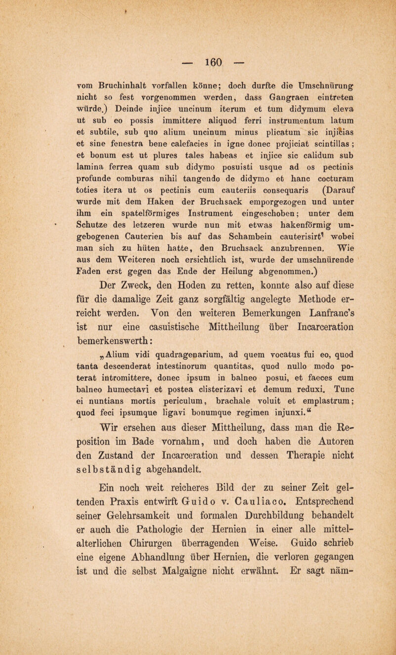 vom Bruchinhalt vorfallen könne; doch durfte die Umschnürung nicht so fest vorgenommen werden, dass Gangraen eintreten würde.) Deinde injice uncinum iterum et tum didymum eleva ut sub eo possis immittere aliquod ferri instrumentum latum et subtile, sub quo alium uncinum minus plicatum sic inji^iias et sine fenestra bene calefacies in igne donec projiciat scintillas ; et bonum est ut plures tales habeas et injice sic calidum sub lamina ferrea quam sub didymo posuisti usque ad os pectinis profunde comburas nihil tangendo de didymo et hanc cocturam toties itera ut os pectinis cum cauteriis consequaris (Darauf wurde mit dem Haken der Bruchsack emporgezogen und unter ihm ein spatelförmiges Instrument eingeschoben; unter dem Schutze des letzeren wurde nun mit etwas hakenförmig um- gebogenen Cauterien bis auf das Schambein cauterisirt^ wobei man sich zu hüten hatte, den Bruchsack anzubrennen. Wie aus dem Weiteren noch ersichtlich ist, wurde der umschnürende Faden erst gegen das Ende der Heilung abgenommen,) Der Zweck, den Hoden zu retten, konnte also auf diese für die damalige Zeit ganz sorgfältig angelegte Methode er- reicht werden. Von den weiteren Bemerkungen Lanfranc’s ist nur eine casuistische Mittheilung über Incarceration bemerkenswerth: „Alium vidi quadragenarium, ad quem vocatus fui eo, quod tanta descenderat intestinorum quantitas, quod nullo modo po- terat intromittere, donec ipsum in balneo posui, et faeces cum balneo humectavi et postea clisterizavi et demum reduxi. Tunc ei nuntians mortis periculum, brachale voluit et emplastrum; quod feci ipsumque ligavi bonumque regimen injunxi.“ Wir ersehen aus dieser Mittheilung, dass man die Re- position im Bade vornahm, und doch haben die Autoren den Zustand der Incarceration und dessen Therapie nicht selbständig abgehandelt. Ein noch weit reicheres Bild der zu seiner Zeit gel- tenden Praxis entwirft Guido v. Cauliaco, Entsprechend seiner Gelehrsamkeit und formalen Durchbildung behandelt er auch die Pathologie der Hernien in einer alle mittel- alterlichen Chirurgen überragenden Weise. Guido schrieb eine eigene Abhandlung über Hernien, die verloren gegangen ist und die selbst Malgaigne nicht erwähnt. Er sagt näm-