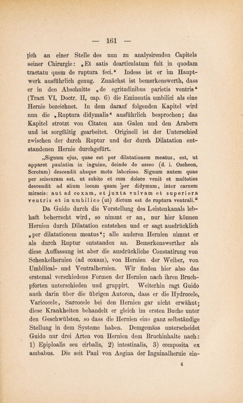 licii an einer Stelle des nun zu analysirenden Capitels seiner Chirurgie: ^Et satis dearticulatum fuit in quodam tractatu quem de ruptura feci.“ Indess ist er im Haupt- werk ausführlich genug. Zunächst ist bemerkenswerth, dass er in den Abschnitte »de egritudinibus parietis ventris“ (Tract VI, Doctr. II, cap. 6) die Eminentia umbilici als eine Hernie bezeichnet. In dem darauf folgenden Kapitel wird nun die »Ruptura didymalis“ ausführlich besprochen; das Kapitel strotzt von Citaten aus Galen und den Arabern und ist sorgfältig gearbeitet. Originell ist der Unterschied zwischen der durch Ruptur und der durch Dilatation ent- standenen Hernie durchgefürt. „Signum ejus, quae est per dilatationem meatus, est, ut apparet paulatim in inguine, deinde de osseo (d. i. Oscheon, Scrotum) descendit absque motu laborioso. Signum autem quae per scissuram est, ut subito et cum dolore venit et multoties descendit ad alium locum quam [per didymum, inter carnem miracis: aut ad coxam, et juxta vulvam et superiora ventris et in umbilico (ut) dictum est de ruptura ventrali.“ Da Guido durch die Vorstellung des Leistenkanals leb- haft beherrscht wird, so nimmt er an, nur hier können Hernien durch Dilatation entstehen und er sagt ausdrücklich »per dilatationem meatus“; alle anderen Hernien nimmt er als durch Ruptur entstanden an. Bemerkenswerther als diese Auffassung ist aber die ausdrückliche Constatirung von Schenkelhernien (ad coxain), von Hernien der Weiber, von Umbilical- und Ventralhernien. Wir finden hier also das erstemal verschiedene Formen der Hernien nach ihren Bruch- pforten unterschieden und gruppirt. Weiterhin ragt Guido auch darin über die übrigen Autoren, dass er die Hydrocele, Varicocele, Sarcoceie bei den Hernien gar nicht erwähnt; diese Krankheiten behandelt er gleich im ersten Buche unter den Geschwülsten, so dass die Hernien eine ganz selbständige Stellung in dem Systeme haben. Demgemäss unterscheidet Guido nur drei Arten von Hernien dem Bruchinhalte nach; 1) Epiploalis seu cirbalis, 2) intestinalis, 3) composita ex ambabus. Die seit Paul von Aegina der Inguinalhernie ein- 4
