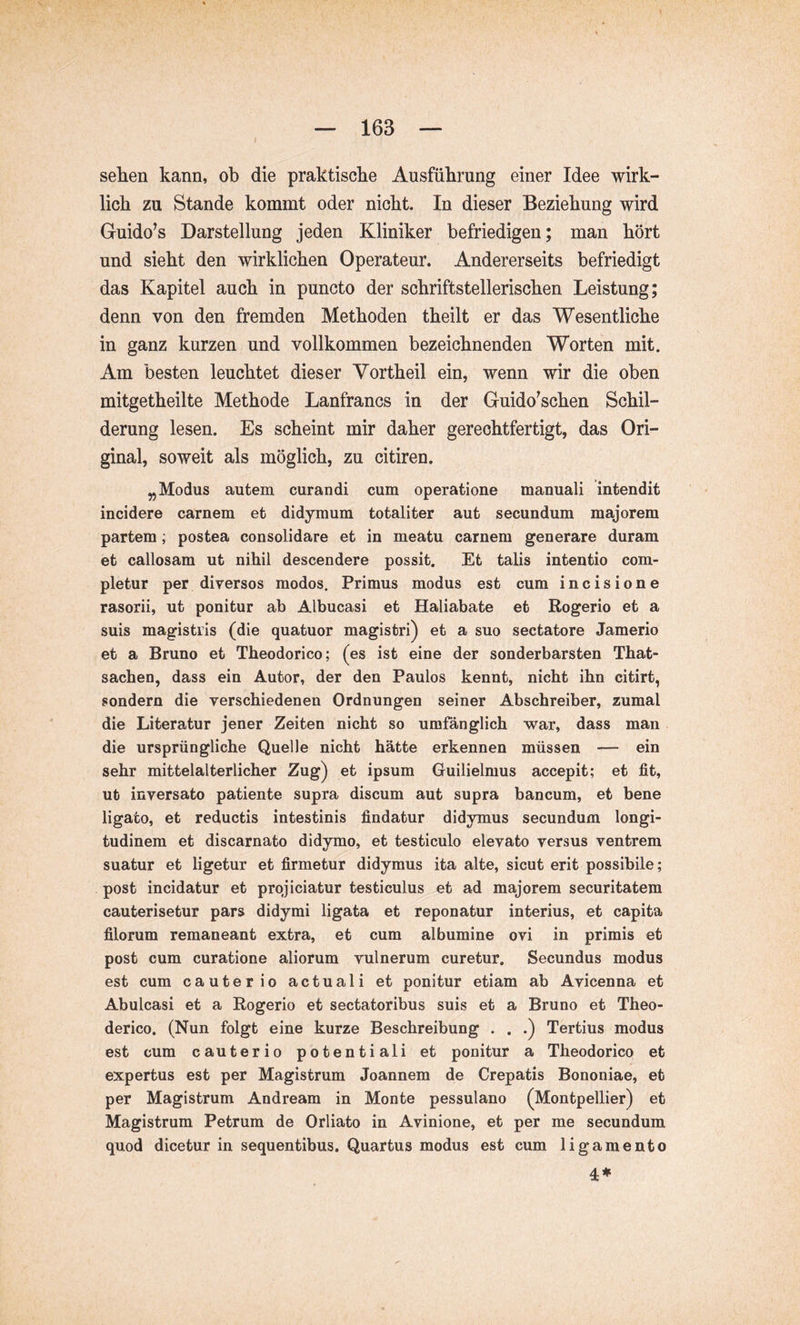 sehen kann, ob die praktische Ausführung einer Idee wirk- lich zu Stande kommt oder nicht. In dieser Beziehung wird Guido^s Darstellung jeden Kliniker befriedigen; man hört und sieht den wirklichen Operateur. Andererseits befriedigt das Kapitel auch in puncto der schriftstellerischen Leistung; denn von den fremden Methoden theilt er das Wesentliche in ganz kurzen und vollkommen bezeichnenden Worten mit. Am besten leuchtet dieser Vortheil ein, wenn wir die oben mitgetheilte Methode Lanfrancs in der Guido^schen Schil- derung lesen. Es scheint mir daher gerechtfertigt, das Ori- ginal, soweit als möglich, zu citiren. „Modus autem curandi cum operatione manuali intendit incidere carnem et didymum totaliter aut secundum majorem partem; postea consolidare et in meatu carnem generare duram et callosam ut nihil descendere possit. Et talis intentio com- pletur per diversos modos. Primus modus est cum incisione rasorii, ut ponitur ab Albucasi et Haliabate et Rogerio et a suis magistris (die quatuor magistri) et a suo sectatore Jamerio et a Bruno et Theodorico; (es ist eine der sonderbarsten That- sachen, dass ein Autor, der den Paulos kennt, nicht ihn citirt, sondern die verschiedenen Ordnungen seiner Abschreiber, zumal die Literatur jener Zeiten nicht so umfänglich war, dass man die ursprüngliche Quelle nicht hätte erkennen müssen — ein sehr mittelalterlicher Zug) et ipsum Guilielmus accepit; et fit, ut inversato patiente supra discum aut supra bancum, et bene ligato, et reductis intestinis findatur didymus secundum longi- tudinem et discarnato didymo, et testiculo elevato versus ventrem suatur et ligetur et firmetur didymus ita alte, sicut erit possibile; post incidatur et projiciatur testiculus et ad majorem securitatem cauterisetur pars didymi ligata et reponatur interius, et capita filorum remaneant extra, et cum albumine ovi in primis et post cum curatione aliorum vulnerum curetur. Secundus modus est cum cauterio actuali et ponitur etiam ab Avicenna et Abulcasi et a Rogerio et sectatoribus suis et a Bruno et Theo- derico. (Nun folgt eine kurze Beschreibung . . .) Tertius modus est cum cauterio potentiali et ponitur a Theodorico et expertus est per Magistrum Joannem de Crepatis Bononiae, et per Magistrum Andream in Monte pessulano (Montpellier) et Magistrum Petrum de Orliato in Avinione, et per me secundum quod dicetur in sequentibus. Quartus modus est cum ligamento 4#