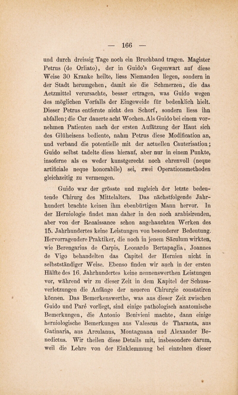 und durch dreissig Tage noch ein Bruchband tragen. Magister Petrus (de Orliato), der in Guido’s Gegenwart auf diese Weise 30 Kranke heilte, liess Niemanden liegen, sondern in der Stadt herumgehen, damit sie die Schmerzen, die das Aetzmittel verursachte, besser ertragen, was Guido wegen des möglichen Vorfalls der Eingeweide für bedenklich hielt. Dieser Petrus entfernte nicht den Schorf, sondern liess ihn abfallen; die Cur dauerte acht Wochen. Als Guido bei einem vor- nehmen Patienten nach der ersten Aufatzung der Haut sich des Glüheisens bediente, nahm Petrus diese Modification an, und verband die potentielle mit der actuellen Cauterisation; Guido selbst tadelte diess hierauf, aber nur in einem Punkte, insoferne als es weder kunstgerecht noch ehrenvoll (neque artificiale neque honorabile) sei, zwei Operationsmethoden gleichzeitig zu vermengen. Guido war der grösste und zugleich der letzte bedeu- tende Chirurg des Mittelalters. Das nächstfolgende Jahr- hundert brachte keinen ihm ebenbürtigen Mann hervor. In der Herniologie findet man daher in den noch arabisirenden, aber von der Renaissance schon angehauchten Werken des 15. Jahrhundertes keine Leistungen von besonderer Bedeutung. Hervorragendere Praktiker, die noch in jenem Säculum wirkten, wie Berengarius de Carpis, Leonardo Bertapaglia, Joannes de Vigo behandelten das Capitel der Hernien nicht in selbstständiger Weise. Ebenso finden wir auch in der ersten Hälfte des 16. Jahrhundertes keine nennenswerthen Leistungen vor, während wir zu dieser Zeit in dem Kapitel der Schuss- verletzungen die Anfänge der neueren Chirurgie constatiren können. Das Bemerkenswerthe, was aus dieser Zeit zwischen Guido und Pare vorliegt, sind einige pathologisch anatomische Bemerkungen, die Antonio Benivieni machte, dann einige herniologische Bemerkungen aus Valescus de Tharanta, aus Gatinaria, aus Arculanus, Montagnana und Alexander Be- nedictus. Wir theilen diese Details mit, insbesondere darum, weil die Lehre von der Einklemmung bei einzelnen dieser