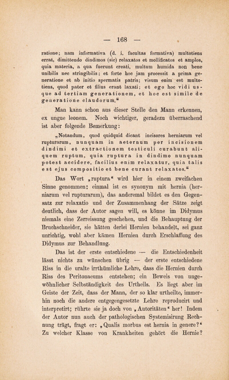 ratione; nam informativa (d. i. facultas formativa) multotiens errat, dimittendo dindimos (sic) relaxatos et mollificatos et amplos, quia materia, a qua fuerunt creati, multum humida non bene unibilis nec stringibilis; et forte hoc jam processit a prima ge- neratione et ab initio spermatis patris; visum enim est multo- tiens, quod pater et filius erant laxati; et ego hoc vidi us- que ad tertiam generationem, et hoc est simile de generatione claudorum.^ Man kann schon aus dieser Stelle den Mann erkennen, ex ungue leonem. Noch wichtiger, geradezu überraschend ist aber folgende Bemerkung: „Notandum, quod quidquid dicant incisores herniarum vel rupturarum, nunquam in aeternum per incisionem dindimi et extractionem testiculi curabunt ali- quem ruptum, quia ruptura in dindimo nunquam potest accidere, facilius enim relaxatur, quia talis est ejus compositio et bene curant relaxatos.“ Das Wort „ruptura“ wird hier in einem zweifachen Sinne genommen: einmal ist es synonym mit hernia (her- niarum vel rupturarum), das anderemal bildet es den Gegen- satz zur relaxatio und der Zusammenhang der Sätze zeigt deutlich, dass der Autor sagen will, es könne im Didymus niemals eine Zerreissung geschehen, und die Behauptung der Bruohschneider, sie hätten derlei Hernien behandelt, sei ganz unrichtig, wohl aber kämen Hernien durch Erschlaffung des Didymus zur Behandlung. Das ist der erste entschiedene — die Entschiedenheit lässt nichts zu wünschen übrig — der erste entschiedene Riss in die uralte irrthümliche Lehre, dass die Hernien durch Riss des Peritonaeums entstehen; ein Beweis von unge- wöhnlicher Selbständigkeit des Urtheils. Es liegt aber im Geiste der Zeit, dass der Mann, der so klar urtheilte, immer- hin noch die andere entgegengesetzte Lehre reproducirt und interpretirt; rührte sie ja doch von „ Autoritäten “ her! Indem der Autor nun auch der pathologischen Systemisirung Rech- nung trägt, fragt er: „Qualis morbus est hernia in genere?“ Zu welcher Klasse von Krankheiten gehört die Hernie?