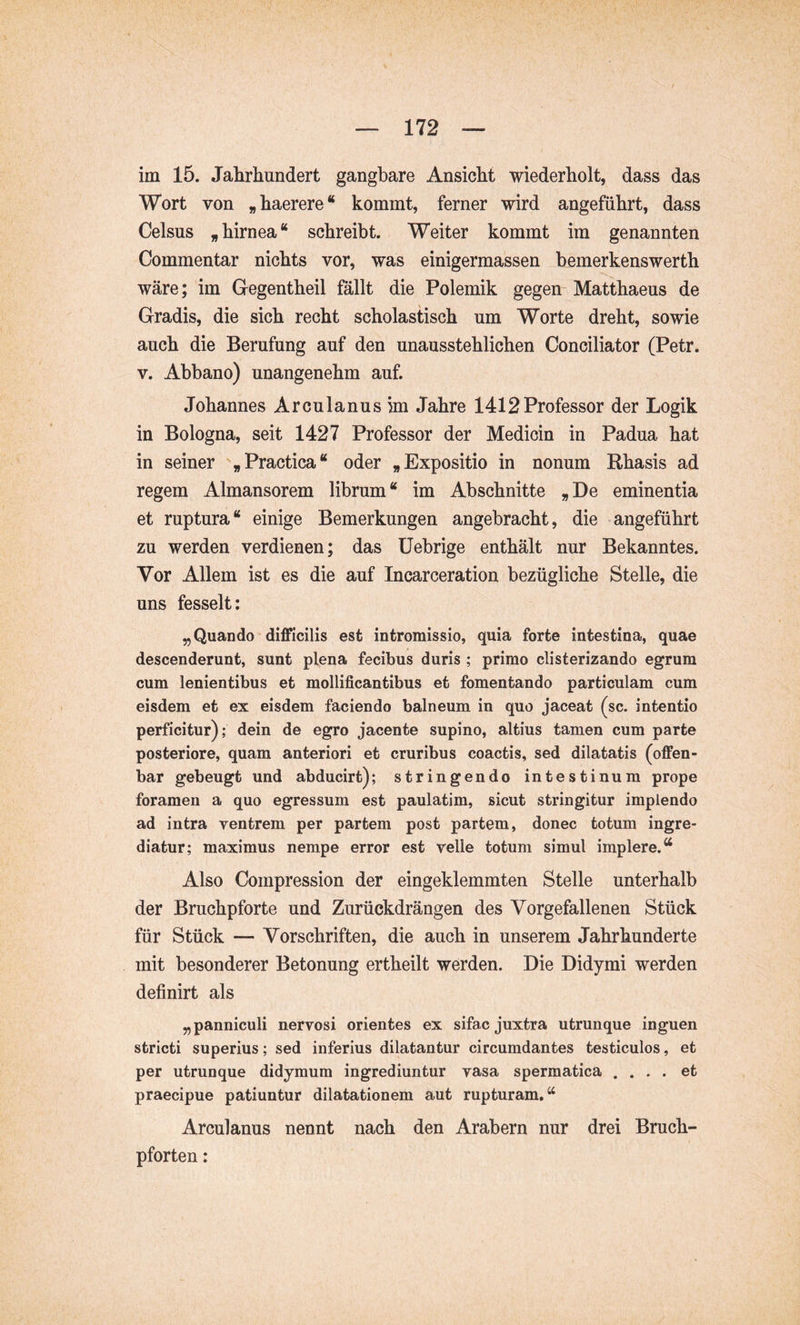 im 15. Jahrhundert gangbare Ansicht wiederholt, dass das Wort von „ haerere “ kommt, ferner wird angeführt, dass Celsus „hirnea“ schreibt. Weiter kommt im genannten Commentar nichts vor, was einigermassen bemerkenswerth wäre; im Gegentheil föllt die Polemik gegen Matthaeus de Gradis, die sich recht scholastisch um Worte dreht, sowie auch die Berufung auf den unausstehlichen Conciliator (Petr. V. Abbano) unangenehm auf. Johannes Arculanus im Jahre 1412 Professor der Logik in Bologna, seit 1427 Professor der Medicin in Padua hat in seiner „Practica“ oder „Expositio in nonum Rhasis ad regem Almansorem librum “ im Abschnitte „ De eminentia et ruptura“ einige Bemerkungen angebracht, die angeführt zu werden verdienen; das üebrige enthält nur Bekanntes. Vor Allem ist es die auf Incarceration bezügliche Stelle, die uns fesselt; „Quando difficilis est intromissio, quia forte intestina, quae descenderunt, sunt plena fecibus duris ; primo clisterizando egrum cum lenientibus et mellificantibus et fomentando particulam cum eisdem et ex eisdem faciendo balneum in quo jaceat (sc. intentio perficitur); dein de egro jacente supino, altius tamen cum parte posteriore, quam anteriori et cruribus coactis, sed dilatatis (offen- bar gebeugt und abducirt); stringendo intestinum prope foramen a quo egressum est paulatim, sicut stringitur implendo ad intra ventrem per partem post partem, donec totum ingre- diatur; maximus nempe error est velle totum simul implere.“ Also Compressiori der eingeklemmten Stelle unterhalb der Bruchpforte und Zurückdrängen des Vorgefallenen Stück für Stück — Vorschriften, die auch in unserem Jahrhunderte mit besonderer Betonung ertheilt werden. Die Didyrai werden definirt als „panniculi nervosi orientes ex sifac juxtra utrunque inguen stricti superius; sed inferius dilatantur circumdantes testiculos, et per utrunque didymum ingrediuntur vasa spermatica .... et praecipue patiuntur dilatationem aut rupturam.“ Arculanus nennt nach den Arabem nur drei Bruch- pforten :