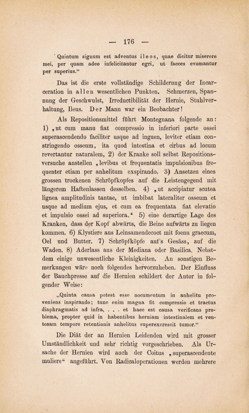 Quintum signum est adventus ileos, quae dicitur miserere mei, per quam adeo infelicitantur egri, ut faeces evomantur per superius.“ Das ist die erste vollständige Schilderung’'der Incar- ceration in allen wesentlichen Punkten. Schmerzen, Span- nung der Geschwulst, Irreductibilität der Hernie, Stuhlver- haltung, Ileus. Der Mann war ein Beobachter! Als Repositionsmittel führt Montegnana folgende an: 1) „ut cum manu fiat compressio in inferiori parte ossei superascendendo faciliter usque ad inguen, leviter etiam con- stringendo osseum, ita quod intestina et cirbus ad locum revertantur naturalem, 2) der Kranke soll selbst Repositions- versuche anstellen „levibus et frequentatis impulsionibus fre- quenter etiam per anhelitum exspirando, 3) Ansetzen eines grossen trockenen Schröpfkopfes auf die Leistengegend mit längerem Haftenlassen desselben, 4) „ ut accipiatur scutea lignea amplitudinis tantae, ut imbibat lateraliter osseum et usque ad medium ejus, et cum ea frequentata fiat elevatio et impulsio ossei ad superiora,“ 5) eine derartige Lage des Kranken, dass der Kopf abwärts, die Beine aufwärts zu liegen kommen, 6) Klystiere aus Leinsamendecoct mit foenu graecum, Oel und Butter, 7) Schröpfköpfe auPs Gesäss, auf die Waden, 8) Aderlass aus der Mediana oder Basilica. Nebst- dem einige unwesentliche Kleinigkeiten. An sonstigen Be- merkungen wäre noch folgendes hervorzuheben. Der Einfluss der Bauchpresse auf die Hernien schildert der Autor in fol- gender Weise: „Quinta causa potest esse nocumentum in anhelitu pro- veniens inspirando; tunc enim magna fit compressio et tractus diaphragmatis ad infra, ... et haec est causa verificans pro- blema, propter quid in habentibus herniam intestinalem et ven- tosam tempore retentionis anhelitus superexcrescit tumor.“ Die Diät der an Hernien Leidenden wird mit grosser Umständlichkeit und sehr richtig vorgeschrieben. Als Ur- sache der Hernien wird auch der Coitus „ superascendente muliere “ angeführt. Von Radicaloperationen werden mehrere