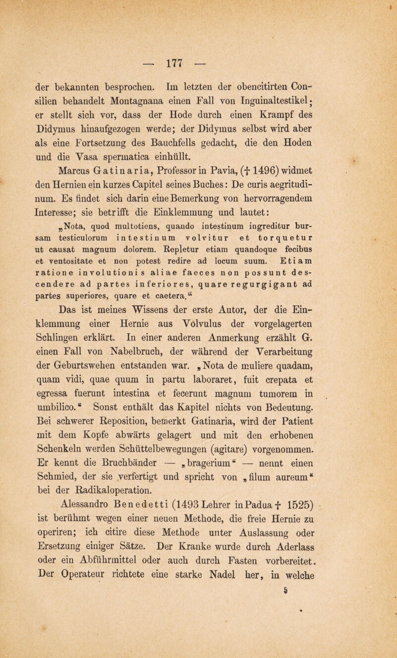 der bekannten besprochen. Im letzten der obencitirten Con- silien behandelt Montagnana einen Fall von Inguinaltestikel; er stellt sich vor, dass der Hode durch einen Krampf des Didymus hinaufgezogen werde; der Didymus selbst wird aber als eine Fortsetzung des Bauchfells gedacht, die den Hoden und die Vasa spermatica einhüllt. Marcus G a t i n a r i a, Professor in Pavia, (f 1496) widmet den Hernien ein kurzes Capitel seines Buches: De curis aegritudi- num. Es findet sich darin eine Bemerkung von hervorragendem Interesse; sie betrifft die Einklemmung und lautet: „Nota, quod multotiens, quando intestinum ingreditur bur- sam testiculorum intestinum voWitur et torquetur ut causat magnum dolorem. Repletur etiam quandoque fecibus et ventositate et non potest redire ad locum suum. Etiam ratione involutionis aliae faeces non possunt des- cendere ad partes inferiores, quare regurgigant ad partes superiores, quare et caetera.“ Das ist meines Wissens der erste Autor, der die Ein- klemmung einer Hernie aus Volvulus der vorgelagerten Schlingen erklärt. In einer anderen Anmerkung erzählt G. einen Fall von Nabelbruch, der während der Verarbeitung der Geburtswehen entstanden war. „ Nota de muliere quadam, quam vidi, quae quum in partu laboraret, fuit crepata et egressa fuerunt intestina et fecerunt magnum tumorem in umbilico. “ Sonst enthält das Kapitel nichts von Bedeutung. Bei schwerer Reposition, bemerkt Gatinaria, wird der Patient mit dem Kopfe abwärts gelagert und mit den erhobenen Schenkeln werden Schüttelbewegungen (agitare) vorgenommen. Er kennt die Bruchbänder — »bragerium“ — nennt einen Schmied, der sie verfertigt und spricht von „filum aureum“ bei der Radikaloperation. Alessandro Benedetti (1493Lehrer inPaduaf 1525) • ist berühmt wegen einer neuen Methode, die freie Hernie zu operiren; ich citire diese Methode unter Auslassung oder Ersetzung einiger Sätze. Der Kranke wurde durch Aderlass oder ein Abführmittel oder auch durch Fasten vorbereitet. Der Operateur richtete eine starke Nadel her, in welche