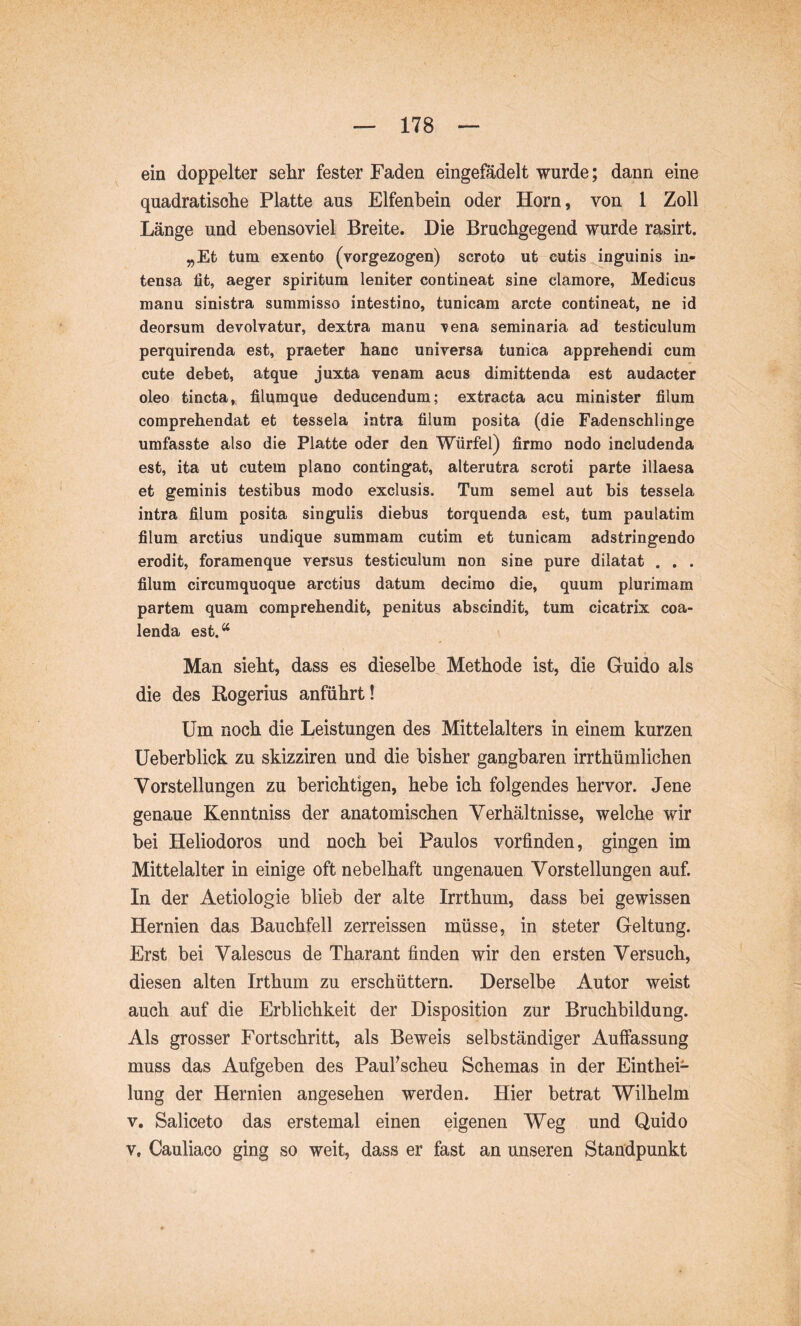 ein doppelter sehr fester Faden eingefadelt wurde; dann eine quadratische Platte aus Elfenbein oder Horn, von 1 Zoll Länge und ebensoviel Breite. Die Bruchgegend wurde rasirt. „Et tum exento (vorgezogen) scroto ut eutis^nguinis in- tensa fit, aeger spiritum leniter contineat sine clamore, Medicus manu sinistra summisso intestino, tunicam arcte contineat, ne id deorsum devolvatur, dextra manu vena seminaria ad testiculum perquirenda est, praeter hanc universa tunica apprehendi cum cute debet, atque juxta venam acus dimittenda est audacter oleo tincta, filumque deducendum; extracta acu minister filum comprehendat et tessela intra filum posita (die Fadenschlinge umfasste also die Platte oder den Würfel) firmo nodo includenda est, ita ut cutem plano contingat, alterutra scroti parte illaesa et geminis testibus modo exclusis. Tum semel aut bis tessela intra filum posita singulis diebus torquenda est, tum paulatim filum arctius undique summam cutim et tunicam adstringende erodit, foramenque versus testiculum non sine pure dilatat . . . filum circumquoque arctius datum decimo die, quum plurimam partem quam comprehendit, penitus abscindit, tum cicatrix coa- lenda est.“ Man sieht, dass es dieselbe Methode ist, die Guido als die des Rogerius anführt! Um noch die Leistungen des Mittelalters in einem kurzen üeberblick zu skizziren und die bisher gangbaren irrthümlichen Vorstellungen zu berichtigen, hebe ich folgendes hervor. Jene genaue Kenntniss der anatomischen Verhältnisse, welche wir bei Heliodoros und noch bei Paulos vorfinden, gingen im Mittelalter in einige oft nebelhaft ungenauen Vorstellungen auf. In der Aetiologie blieb der alte Irrthum, dass bei gewissen Hernien das Bauchfell zerreissen müsse, in steter Geltung. Erst bei Valescus de Tharant finden wir den ersten Versuch, diesen alten Irthum zu erschüttern. Derselbe Autor weist auch auf die Erblichkeit der Disposition zur Bruchbildung. Als grosser Fortschritt, als Beweis selbständiger Auffassung muss das Aufgeben des PauFscheu Schemas in der Einthei- lung der Hernien angesehen werden. Hier betrat Wilhelm V. Saliceto das erstemal einen eigenen Weg und Quido V, Cauliaco ging so weit, dass er fast an unseren Standpunkt