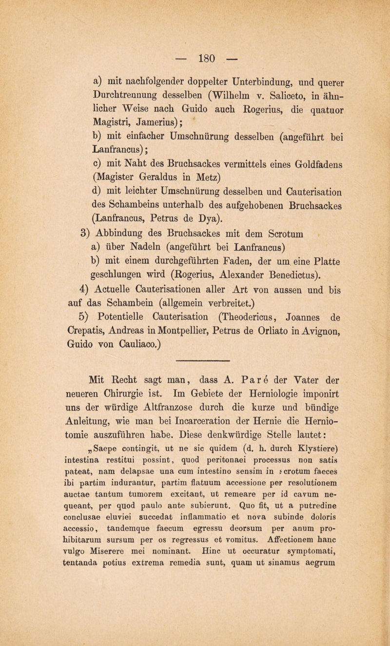 a) mit nachfolgender doppelter Unterbindung, und querer Durchtreunung desselben (Wilhelm v. Salioeto, in ähn- licher Weise nach Guido auch Rogerius, die quatuor Magistri, Jamerius); b) mit einfacher Umschnürung desselben (angeführt bei Lanfrancus); c) mit Naht des Bruchsackes vermittels eines Goldfadens (Magister Geraldus in Metz) d) mit leichter Umschnürung desselben und Cauterisation des Schambeins unterhalb des aufgehobenen Bruchsackes (Lanfrancus, Petrus de Dya). 3) Abbindung des Bruchsackes mit dem Scrotum a) über Nadeln (angeführt bei Lanfrancus) b) mit einem durchgeführten Faden, der um. eine Platte geschlungen wird (Rogerius, Alexander Benedictus). 4) Actuelle Cauterisationen aller Art von aussen und bis auf das Schambein (allgemein verbreitet.) 5) Potentielle Cauterisation (Theodericus, Joannes de Crepatis, Andreas in Montpellier, Petrus de Orliato in Avignon, Guido von Cauliaco.) Mit Recht sagt man, dass A. Pa re der Vater der neueren Chirurgie ist. Im Gebiete der Herniologie imponirt uns der würdige Altfranzose durch die kurze und bündige Anleitung, wie man bei Incarceration der Hernie die Hemio- tomie auszuführen habe. Diese denkwürdige Stelle lautet: „Saepe contingit, ut ne sic quidem (d. h. durch Klystiere) intestina restitui possint, quod peritonaei processus non satis pateat, nam delapsae una cum intestino sensim in scrotum faeces ibi partim indurantur, partim flatuum accessione per resolutionem auctae tantum tumorem excitant, ut remeare per id cavum ne- queant, per quod paulo ante subierunt. Quo fit, ut a putredine conclusae eluviei succedat inflammatio et nova subinde doloris accessio, tandemque faecum egressu deorsum per anum pro- hibitarum sursum per os regressus et yomitus. Affectionem hanc vulgo Miserere mei nominant. Hinc ut occuratur symptomati, tentanda potius extrema remedia sunt, quam ut sinamus aegrum
