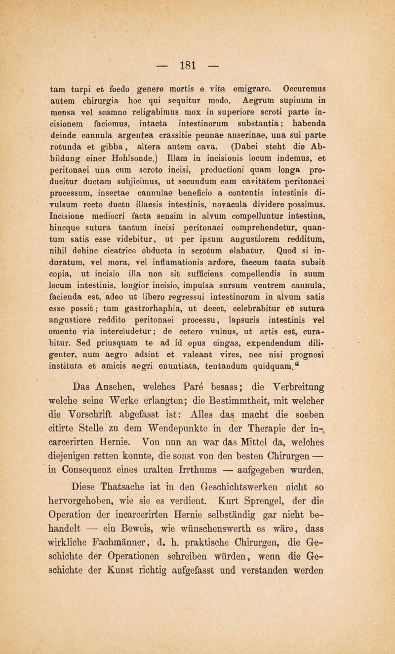 tam turpi et foedo genere mortis e vita emigrare. Occuremus autem chirurgia hoc qui sequitur modo. Aegrum supinum in mensa vel scamno religabimus mox in superiore scroti parte in- cisionem faciemus, intacta intestinorum substantia; habenda deinde cannula argentea crassitie pennae anserinae, una sui parte rotunda et gibba, altera autem cava. (Dabei steht die Ab- bildung einer Hohlsonde.) Illam in incisionis locum indemus, et peritonaei una cum scroto incisi, productioni quam longa pro- ducitur ductam subjicimus, ut secundum eam cavitatem peritonaei processum, insertae cannulae beneficio a contentis intestinis di- vulsum recto ductu illaesis intestinis, novacula dividere possimus. Incisione mediocri facta sensim in alvum compelluntur intestina, hincque sutura tantum incisi peritonaei comprehendetur, quan- tum satis esse videbitur, ut per ipsum angustiorem redditum, nihil dehinc cicatrice obducta in scrotum elabatur. Quod si in- duratum, vel mora, vel inflamationis ardore, faecum tanta subsit copia, ut incisio illa non sit sufficiens compellendis in suum locum intestinis, longior incisio, impulsa sursum ventrem cannula, facienda est, adeo ut libero regressui intestinorum in alvum satis esse possit; tum gastrorhaphia, ut decet, celebrabitur et sutura angustiore reddito peritonaei processu, lapsuris intestinis vel omento via intercludetur; de cetero vulnus, ut artis est, cura- bitur. Sed priusquam te ad id opus cingas, expendendum dili- genter, num aegro adsint et valeant vires, nec nisi prognosi instituta et amicis aegri enuntiata, tentandum quidquam. ^ Das Ansehen, welches Pare besass; die Verbreitung welche seine Werke erlangten; die Bestimmtheit, mit welcher die Vorschrift abgefasst ist: Alles das macht die soeben citirte Stelle zu dem Wendepunkte in der Therapie der in-, carcerirten Hernie. Von nun an war das Mittel da, welches diejenigen retten konnte, die sonst von den besten Chirurgen — in Consequenz eines uralten Irrthums — aufgegeben wurden. Diese Thatsache ist in den Geschichtswerken nicht so hervorgehoben, wie sie es verdient. Kurt Sprengel, der die Operation der incarcerirten Hernie selbständig gar nicht be- handelt — ein Beweis, wie wünschenswerth es wäre, dass wirkliche Fachmänner, d. h. praktische Chirurgen, die Ge- schichte der Operationen schreiben würden, wenn die Ge- schichte der Kunst richtig aufgefasst und verstanden werden