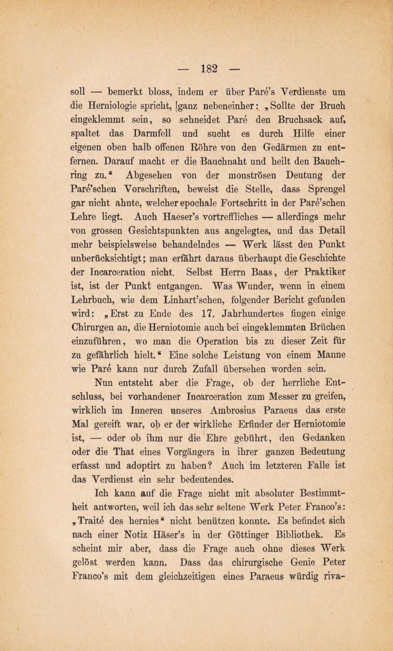 soll — bemerkt bloss, indem er über Pare’s Verdienste um die Herniologie spricht, Iganz nebeneinher„ Sollte der Bruch eingeklemmt sein, so schneidet Pare den Bruchsack auf, spaltet das Darmfell und sucht es durch ^Hilfe einer eigenen oben halb offenen Röhre von den Gedärmen zu ent- fernen. Darauf macht er die Bauchnaht und heilt den Bauch- ring zu. “ Abgesehen von der monströsen Deutung der Pare’schen Vorschriften, beweist die Stelle, dass Sprengel gar nicht ahnte, welcher epochale Fortschritt in der Pare’schen Lehre liegt. Auch Haeser’s vortreffliches — allerdings mehr von grossen Gesichtspunkten aus angelegtes, und das Detail mehr beispielsweise behandelndes — Werk lässt den Punkt unberücksichtigt; man erföhrt daraus überhaupt die Geschichte der Incarceration nicht. Selbst Herrn Baas, der Praktiker ist, ist der Punkt entgangen. Was Wunder, wenn in einem Lehrbuch, wie dem Linhart’schen, folgender Bericht gefunden wird: „Erst zu Ende des 17. Jahrhundertes fingen einige Chirurgen an, die Herniotomie auch bei eingeklemmten Brüchen einzuführen, wo man die Operation bis zu dieser Zeit für zu gefährlich hielt. “ Eine solche Leistung von einem Manne wie Pare kann nur durch Zufall übersehen worden sein. Nun entsteht aber die Frage, ob der herrliche Ent- schluss, bei vorhandener Incarceration zum Messer zu greifen, wirklich im Inneren unseres Ambrosius Paraeus das erste Mal gereift war, ob er der wirkliche Erfinder der Herniotomie ist, — oder ob ihm nur die Ehre gebührt, den Gedanken oder die That eines Vorgängers in ihrer ganzen Bedeutung erfasst und adoptirt zu haben? Auch im letzteren Falle ist das Verdienst ein sehr bedeutendes. Ich kann auf die Frage nicht mit absoluter Bestimmt- heit antworten, weil ich das sehr seltene Werk Peter Franco’s: „ Traitö des hernies “ nicht benützen konnte. Es befindet sich nach einer Notiz Häser^s in der Göttinger Bibliothek. Es scheint mir aber, dass die Frage auch ohne dieses Werk gelöst werden kann. Dass das chirurgische Genie Peter Franco’s mit dem gleichzeitigen eines Paraeus würdig riva-