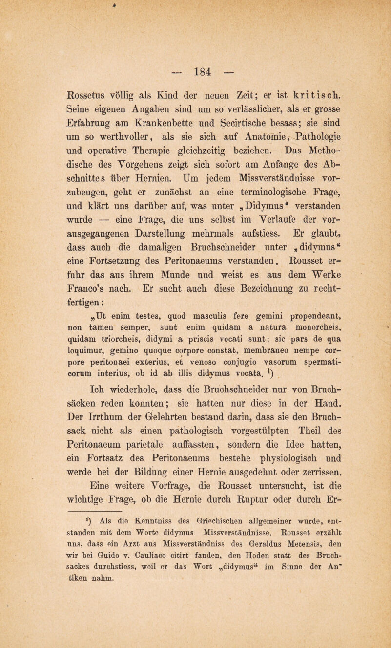 Rossetus völlig als Kind der neuen Zeit; er ist kritisck Seine eigenen Angaben sind um so verlässlicher, als er grosse Erfahrung am Krankenbette und Secirtische besass; sie sind um so werthvoller, als sie sich auf Anatomie,--Pathologie und operative Therapie gleichzeitig beziehen. Das Metho- dische des Vorgehens zeigt sich sofort am Anfänge des Ab- schnittes über Hernien. Um jedem Missverständnisse vor- zubeugen, geht er zunächst an eine terminologische Frage, und klärt uns darüber auf, was unter „Didymus“ verstanden wurde — eine Frage, die uns selbst im Verlaufe der vor- ausgegangenen Darstellung mehrmals aufstiess. Er glaubt, dass auch die damaligen Bruchschneider unter „didymus“ eine Fortsetzung des Peritonaeums verstanden. Rousset er- fuhr das aus ihrem Munde und weist es aus dem Werke Franco’s nach. Er sucht auch diese Bezeichnung zu recht- fertigen : „Ut enim testes, quod masculis fere gemini propendeant, non tamen semper, sunt enim quidam a natura monorcheis, quidam triorcheis, didymi a priscis vocati sunt; sic pars de qua loquimur, gemino quoque corpore constat, membraneo nempe cor- pore peritonaei exterius, et venoso conjugio vasorum spermati- corum interius, ob id ab illis didymus vocata. Ich wiederhole, dass die Bruchschneider nur von Bruch- säcken reden konnten; sie hatten nur diese in der Hand. Der Irrthum der Gelehrten bestand darin, dass sie den Bruch- sack nicht als einen pathologisch vorgestülpten Theil des Peritonaeum parietale auffassten, sondern die Idee hatten, ein Fortsatz des Peritonaeums bestehe physiologisch und werde bei der Bildung einer Hernie ausgedehnt oder zerrissen. Eine weitere Vorfrage, die Rousset untersucht, ist die wichtige Frage, ob die Hernie durch Ruptur oder durch Er- 1) Als die Kenntniss des Griechischen allgemeiner wurde, ent- standen mit dem Worte didymus Missverständnisse. Rousset erzählt uns, dass ein Arzt aus Missverständniss des Geraldus Metensis, den wir bei Guido v. Cauliaco citirt fanden, den Hoden statt des Bruch- sackes durchstiess, weil er das Wort „didymus^‘ im Sinne der An“ tiken nahm.