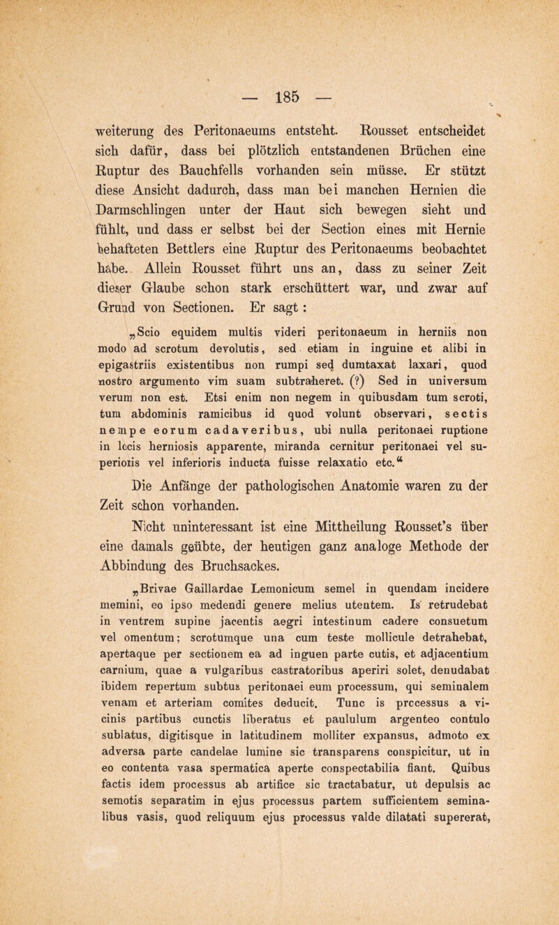 Weiterung des Peritonaeums entstellt. Rousset entscheidet sich dafür, dass bei plötzlich entstandenen Brüchen eine ^ Ruptur des Bauchfells vorhanden sein müsse. Er stützt diese Ansicht dadurch, dass man bei manchen Hernien die Darmschlingen unter der Haut sich bewegen sieht und fühlt, und dass er selbst bei der Section eines mit Hernie behafteten Bettlers eine Ruptur des Peritonaeums beobachtet habe.. Allein Rousset führt uns an, dass zu seiner Zeit dieser Glaube schon stark erschüttert war, und zwar auf Grund von Sectionen. Er sagt: „Scio equidem multis videri peritonaeum in herniis non modo ad scrotum devolutis, sed etiam in inguine et alibi in epigastriis existentibus non rumpi sed dumtaxat laxari, quod nostro argumento vim suam subtraheret. (?) Sed in universum verum non est. Etsi enim non negem in quibusdam tum scroti, tum abdominis ramicibus id quod volunt observari, sectis nempe eorum cadaveribus, ubi nulla peritonaei ruptione in locis herniosis apparente, miranda cernitur peritonaei vel su- perioiis vel inferioris inducta fuisse relaxatio etc.^^ Die Anfänge der pathologischen Anatomie waren zu der Zeit schon vorhanden. Nicht uninteressant ist eine Mittheilung Rousset’s über eine damals geübte, der heutigen ganz analoge Methode der Abbindung des Bruchsackes. „Brivae Gaillardae Lemonicum semel in quendam incidere memini, eo ipso medendi genere melius utentem. Is retrudebat in ventrem supine jacentis aegri intestinum cadere consuetum vel omentum; scrotumque una cum teste mollicule detrahebat, apertaque per sectionem ea ad inguen parte cutis, et adjacentium carnium, quae a vulgaribus castratoribus aperiri solet, denudabat ibidem repertum subtus peritonaei eum processum, qui seminalem venam et arteriam comites deducit. Tunc is processus a vi- cinis partibus cunctis liberatus et paululum argenteo contulo sublatus, digitisque in latitudinem molliter expansus, admoto ex adversa parte candelae lumine sic transparens conspicitur, ut in eo contenta vasa spermatica aperte conspectabilia fiant. Quibus factis idem processus ab artifice sic tractabatur, ut depulsis ac semotis separatim in ejus processus partem sufficientem semina- libus vasis, quod reliquum ejus processus valde dilatati supererat,