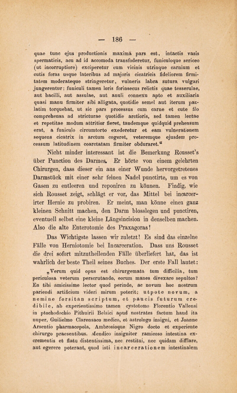 quae tunc ejus productionis maxima pars est, intactis vasis spermaticis, acu ad id accomoda transfoderetur, funiculoque sericeo (ut incorruptiore) exciperetur cum vicinis utrinque carnium et cutis foras usque lateribus ad majoris cicatricis fideliorem firmi- tatem moderateque stringeretur, vulneris labra sutura vulgari jungerentur; funiculi tamen loris forinsecus relictis quae tesserulae, aut bacilli, aut assulae, aut anuli connexu apto et auxiliaria quasi manu firmiter sibi alligata, quotidie semel aut iterum pau- latim torquebat, ut sic pars processus cum carne et cute filo comprehensa ad stricturae quotidie arctioris, sed tamen lectae et repetitae modum attritior fieret, tandemque quidquid prehensum erat, a funiculo circumtorto exederetur et eam vulnerationem sequens cicatrix in arctum cogeret, veteremque ejusdem pro- cessum latitudinem coarctatam firmiter obduraret.^ Nicht minder interessant ist die Bemerkung Rousset’s über Function des Darmes, Er hörte von einem gelehrten Chirurgen, dass dieser ein aus einer Wunde hervorgetretenes Darmstück mit einer sehr feinen Nadel punctirte, um es von Gasen zu entleeren und reponiren zu können. Findig, wie sich Rousset zeigt, schlägt er vor, das Mittel bei incarcer- irter Hernie zu probiren. Er meint, man könne einen ganz kleinen Schnitt machen, den Darm blosslegen und punctiren, eventuell selbst eine kleine Längsincision in denselben machen. Also die alte Enterotomie des Praxagoras! Das Wichtigste lassen wir zuletzt! Es sind das einzelne Fälle von Herniotomie bei Incarceration. Dass uns Rousset die drei sofort mitzutheilenden Fälle überliefert hat, das ist wahrlich der beste Theil seines Buches. Der erste Fall lautet; „Verum quid opus est chirurgemafca tum difficilia, tum periculosa veterum perscrutando, eorum manes divexare sepultos? En tibi amicissime lector quod perinde, ac novum hoc nostrum pariendi artificium videri mirum poterit; utpote novum, a nemine forsitan scriptum, et paucis futurum cre- dibile, ab experientissimo tamen cy.stotomo Florentio Vallensi in ptochodochio Pithuirii Belsici apud nostrates factum haud ita nuper, Guilielmo Clarensaco medico, et astrologo insigni, et Joanne Arsentio pharmacopola, Ambrosioque Nigro docto et experiente chirurgo praesentibus, ^vlendico insigniter ramicoso intestina ex- crementis et flatu distentissima, nec restitui, nec quidam difflare, aut egerere poterant, quod isti incar cerationem intestinalem
