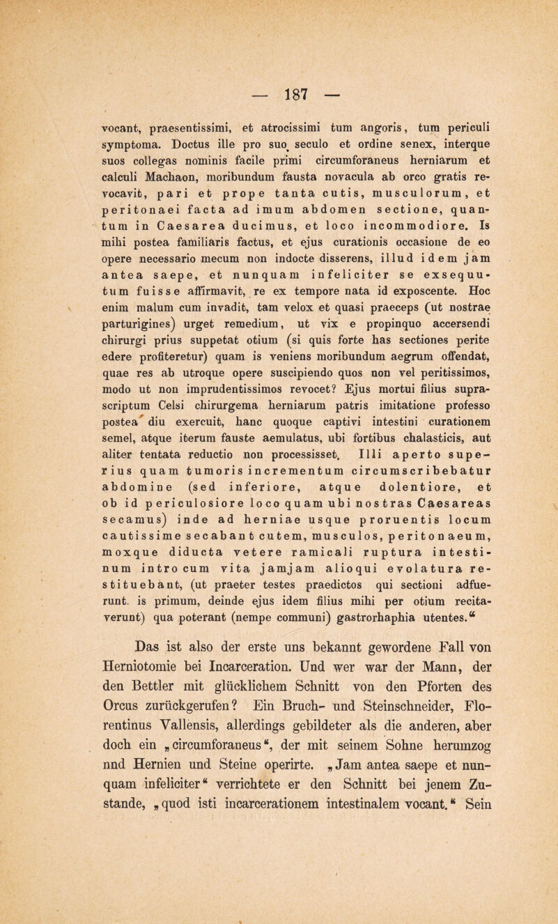 vocant, praesentissimi, et atrocissimi tum angoris, tum periculi symptoma. Doctus ille pro suo^ seculo et ordine senex, interque suos collegas nominis facile primi circumforaneus herniarum et calculi Machaon, moribundum fausta novacula ab orco gratis re- vocavit , pari et prope tanta cutis, musculorum, et peritonaei facta ad imum abdomen sectione, quan- tum in Caesarea ducimus, et loco incommodiore. Is mihi postea familiaris factus, et ejus curationis occasione de eo opere necessario mecum non indocte disserens, illud idem jam antea saepe, et nunquam infeliciter se exsequu- tum fuisse affirmavit, re ex tempore nata id exposcente. Hoc enim malum cum invadit, tam velox et quasi praeceps (ut nostrae parturigines) urget remedium, ut vix e propinquo accersendi chirurgi prius suppetat otium (si quis forte has sectiones perite edere profiteretur) quam is veniens moribundum aegrum offendat, quae res ab utroque opere suscipiendo quos non vel peritissimos, modo ut non imprudentissimos revocet? Ejus mortui filius supra- scriptum Celsi chirurgema herniarum patris imitatione professo postea“^ diu exercuit, hanc quoque captivi intestini curationem semel, atque iterum fauste aemulatus, ubi fortibus chalasticis, aut aliter tentata reductio non processisset. Illi aperto supe- rius quam tumoris incrementum circumscribebatur abdomine (sed inferiore, atque dolentiore, et ob id periculosiore loco quam ubi nostras Caesare as secamus) inde ad herniae usque proruentis locum cautissime secabant cutem, musculos, peritonaeum, moxque diducta vetere ramicali ruptura intesti- num intro cum vita jam jam alioqui evolatura re- stituebant, (ut praeter testes praedictos qui sectioni adfue- runt. is primum, deinde ejus idem filius mihi per otium recita- verunt) qua poterant (nempe communi) gastrorhaphia utentes.“ Das ist also der erste uns bekannt gewordene Fall von Herniotomie bei Incarceration. Und wer war der Mann, der den Bettler mit glücklichem Schnitt von den Pforten des Orcus zurückgerufen? Ein Bruch- und Steinschneider, Flo- rentinus Vallensis, allerdings gebildeter als die anderen, aber doch ein „circumforaneus“, der mit seinem Sohne herumzog nnd Hernien und Steine operirte. „Jam antea saepe et nun- qnam infeliciter“ verrichtete er den Schnitt bei jenem Zu- stande, „ quod isti incarcerationem intestinalem vocant. “ Sein