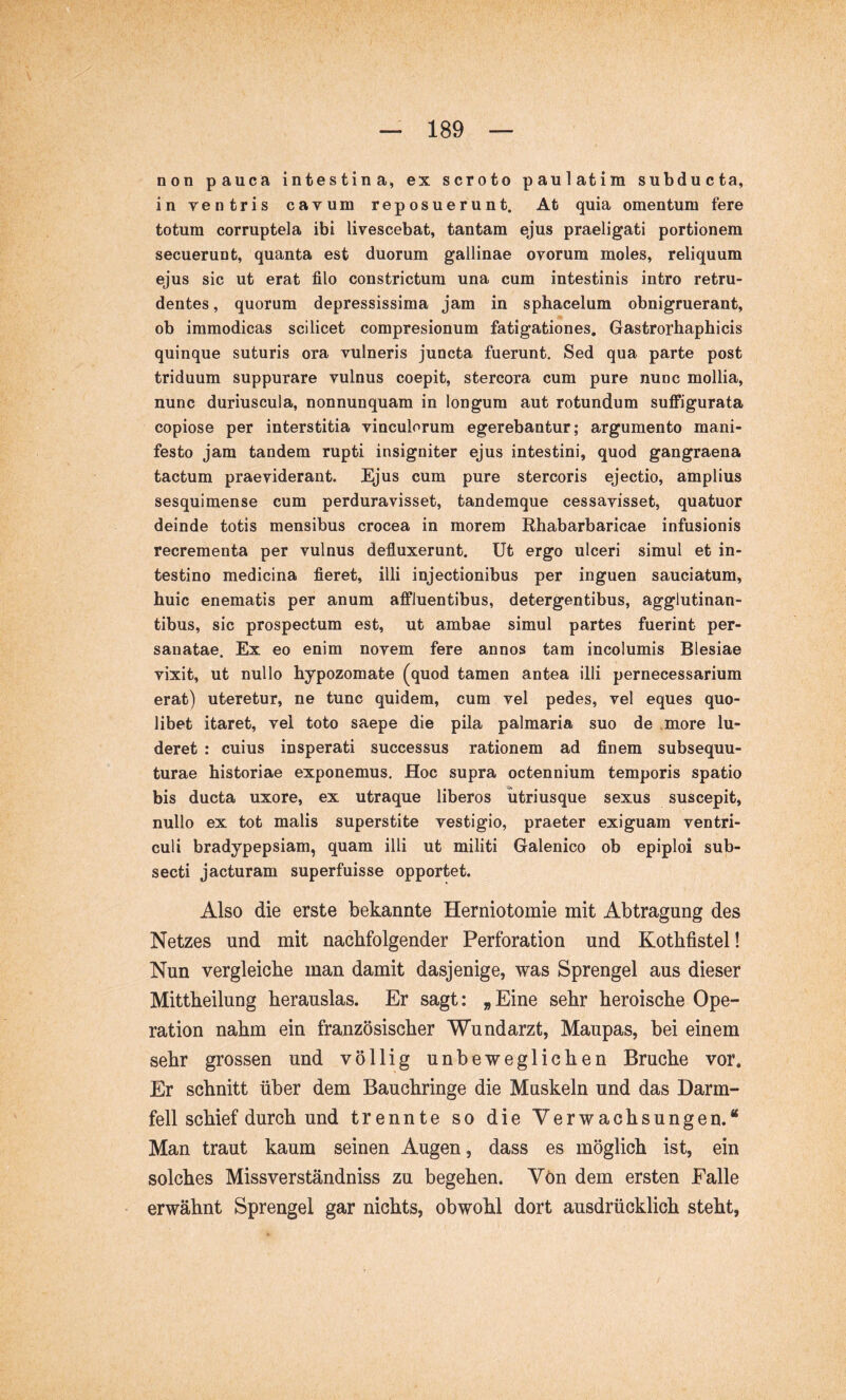 non pauca intestina, ex scroto paulatim subducta, in ventris cavum reposuerunt. At quia omentum fere totum corruptela ibi livescebat, tantam ejus praeligati portionem secuerunt, quanta est duorum gallinae ovorum moles, reliquum ejus sic ut erat filo constrictum una cum intestinis intro retru- dentes , quorum depressissima jam in sphacelum obnigruerant, ob immodicas scilicet compresionum fatigationes, Gastrorhaphicis quinque suturis ora vulneris juncta fuerunt. Sed qua parte post triduum suppurare vulnus coepit, stercora cum pure nunc mollia, nunc duriuscula, nonnunquam in longum aut rotundum suflRgurata copiose per interstitia vinculorum egerebantur; argumento mani- festo jam tandem rupti insigniter ejus intestini, quod gangraena tactum praeviderant. Ejus cum pure stercoris ejectio, amplius sesquimense cum perduravisset, tandemque cessavisset, quatuor deinde totis mensibus crocea in morem Rhabarbaricae infusionis recrementa per vulnus defluxerunt. Ut ergo ulceri simul et in- testino medicina fieret, illi injectionibus per inguen sauciatum, huic enematis per anum affluentibus, detergentibus, agglutinan- tibus, sic prospectum est, ut ambae simul partes fuerint per- sanatae. Ex eo enim novem fere annos tam incolumis Blesiae vixit, ut nullo hypozomate (quod tamen antea illi pernecessarium erat) uteretur, ne tunc quidem, cum vel pedes, vel eques quo- libet itaret, vel toto saepe die pila palmaria suo de more lu- deret : cuius insperati successus rationem ad finem subsequu- turae historiae exponemus. Hoc supra octennium temporis spatio bis ducta uxore, ex utraque liberos utriusque sexus suscepit, nullo ex tot malis superstite vestigio, praeter exiguam ventri- culi bradypepsiam, quam illi ut militi Galenico ob epiploi sub- secti jacturam superfuisse opportet. Also die erste bekannte Herniotomie mit Abtragung des Netzes und mit nachfolgender Perforation und Kothfistel! Nun vergleiche man damit dasjenige, was Sprengel aus dieser Mittheilung herauslas. Er sagt: „Eine sehr heroische Ope- ration nahm ein französischer Wundarzt, Maupas, bei einem sehr grossen und völlig unbeweglichen Bruche vor. Er schnitt über dem Bauchringe die Muskeln und das Darm- fell schief durch und trennte so die Verwachsungen.“ Man traut kaum seinen Augen, dass es möglich ist, ein solches Missverständniss zu begehen. Von dem ersten Falle erwähnt Sprengel gar nichts, obwohl dort ausdrücklich steht,