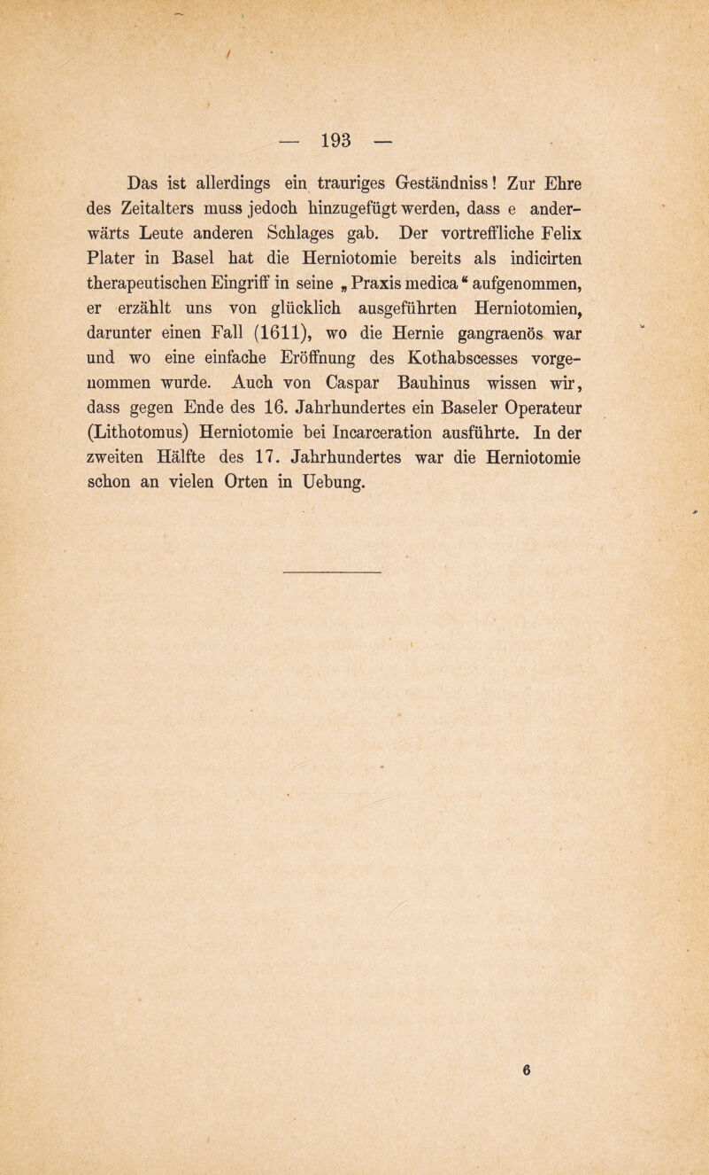 / — 193 — Das ist allerdings ein trauriges Geständniss! Zur Ehre des Zeitalters muss jedoch hinzugefügt werden, dass e ander- wärts Leute anderen Schlages gab. Der vortreffliche Felix Plater in Basel hat die Herniotomie bereits als indicirten therapeutischen Eingriff in seine „ Praxis medica “ aufgenommen, er erzählt uns von glücklich ausgeführten Herniotomien, darunter einen Fall (1611), wo die Hernie gangraenös war und wo eine einfache Eröffnung des Kothabscesses vorge- nommen wurde. Auch von Caspar Bauhinus wissen wir, dass gegen Ende des 16. Jahrhundertes ein Baseler Operateur (Lithotomus) Herniotomie bei Incarceration ausführte. In der zweiten Hälfte des 17. Jahrhundertes war die Herniotomie schon an vielen Orten in Hebung. 6