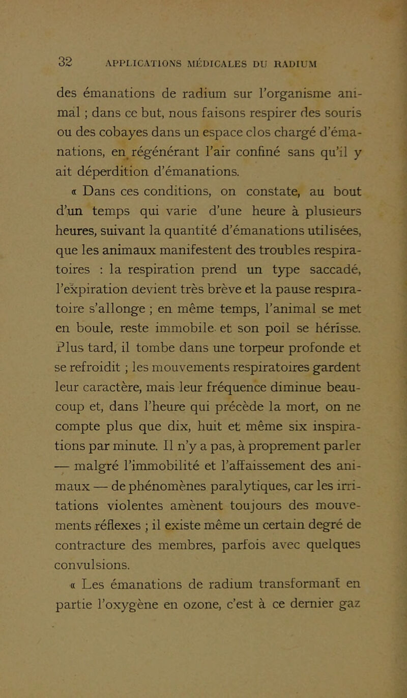 des émanations de radium sur l’organisme ani- mal ; dans ce but, nous faisons respirer des souris ou des cobayes dans un espace clos chargé d’éma- nations, en régénérant l’air confiné sans qu’il y ait déperdition d’émanations. a Dans ces conditions, on constate, au bout d’un temps qui varie d’une heure à plusieurs heures, suivant la quantité d’émanations utilisées, que les animaux manifestent des troubles respira- toires : la respiration prend im type saccadé, l’expiration devient très brève et la pause respira- toire s’allonge ; en même temps, l’animal se met en boule, reste immobile, et son poil se hérisse. Plus tard, il tombe dans une torpeur profonde et se refroidit ; les mouvements respiratoires gardent leur caractère, mais leur fréquence diminue beau- coup et, dans l’heure qui précède la mort, on ne compte plus que dix, huit et même six inspira- tions par minute. Il n’y a pas, à proprement parler — malgré l’immobilité et l’affaissement des ani- maux — de phénomènes pciralytiques, car les irri- tations violentes amènent toujours des mouve- ments réflexes ; il existe même un certain degré de contracture des membres, parfois avec quelques convulsions. a Les émanations de radium transformant en partie l’oxygène en ozone, c’est à ce dernier gaz