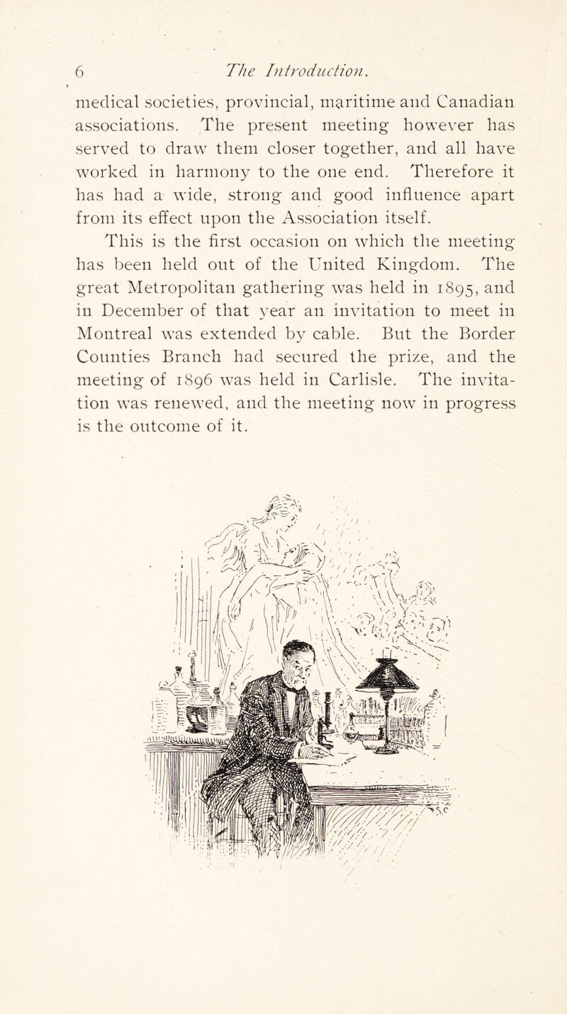 medical societies, provincial, maritime and Canadian associations. The present meeting however has served to draw them closer together, and all have worked in harmony to the one end. Therefore it has had a wdde, strong and good influence apart from its effect upon the Association itself. This is the first occasion on which the meeting has been held out of the United Kingdom. The great Metropolitan gathering was held in 1895, and in December of that year an invitation to meet in Montreal was extended b}^ cable. But the Border Counties Branch had secured the prize, and the meeting of 1896 w^as held in Carlisle. The invita- tion was rene\ved, and the meeting now in progress is the outcome of it.