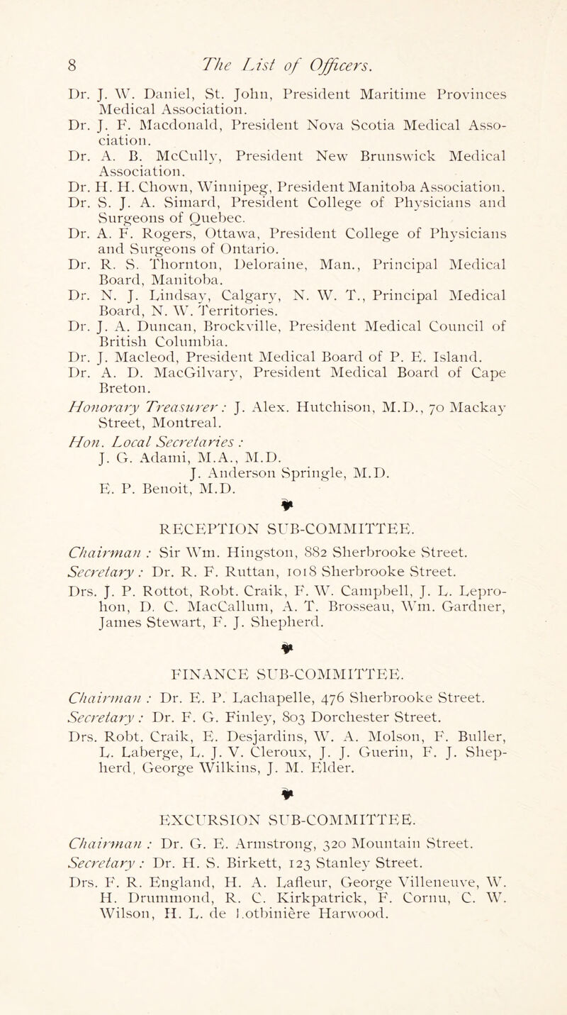 Dr. J. W. Daniel, St. John, President Maritime Provinces Medical Association. Dr. J. F. INIacdonald, President Nova vScotia Medical Asso- ciation. Dr. A. B. McCully, President New Brunswick Medical Association. Dr. H. H. Cliown, Winnipeg, President Manitoba Association. Dr. S. J. A. Simard, President College of Physicians and vSurgeons of Quebec. Dr. A. F. Rogers, Ottawa, President College of Physicians and Surgeons of Ontario. Dr. R. vS. Thornton, Deloraine, Man., Principal Medical Board, Manitoba. Dr. N. J. Dindsay, Calgary, N. W. T., Principal Medical Board, N. W. Territories. Dr. J. A. Duncan, Brockville, President Medical Council of British Colnnibia. Dr. J. Macleod, President Medical Board of P. E. Island. Dr. A. D. MacGilvary, President Medical Board of Cape Breton. Honorary Ti'easurer: J. Alex. Hutchison, M.D., 70 Mackay Street, Montreal. Hon. Local Secretaries : J. G. Adanii, M.A., IM.D. J. Anderson vSpringle, M.D. E. P. Benoit, M.D. RECEPTION SUB-COMMITTEE. Chairman : Sir Win. Hingston, 882 Sherbrooke Street. Secretary: Dr. R. F. Ruttan, 1018 Sherbrooke Street. Drs. J. P. Rottot, Robt. Craik, F. W. Campbell, J. F. Lepro- hon, D. C. MacCallum, A. T. Brosseau, Mhn. Gardner, James Stewart, F. J. Shepherd. ¥ FINANCE SUB-COMMITTEE. Chairman : Dr. E. P. Dachapelle, 476 Sherbrooke Street. Secretary : Dr. F. G. Finley, 803 Dorchester Street. Drs. Robt. Craik, E. Desjardins, W. A. Molson, F. Buller, D. Laberge, U. J. V. Cleroux, J. J. Guerin, F. J. Shep- herd, George Wilkins, J. M. Pdder. ¥ EXCURSION SUB-COMMITTEE. Chairman : Dr. G. E. Armstrong, 320 Mountain vStreet. Secretary : Dr. H. S. Birkett, 123 Stanle}’ Street. Drs. F. R. England, H. A. Uafleur, George Villeneuve, W. H. Drummond, R. C. Kirkpatrick, F. Cornu, C. W. Wilson, H. U. de l.otbiniere Harwood.