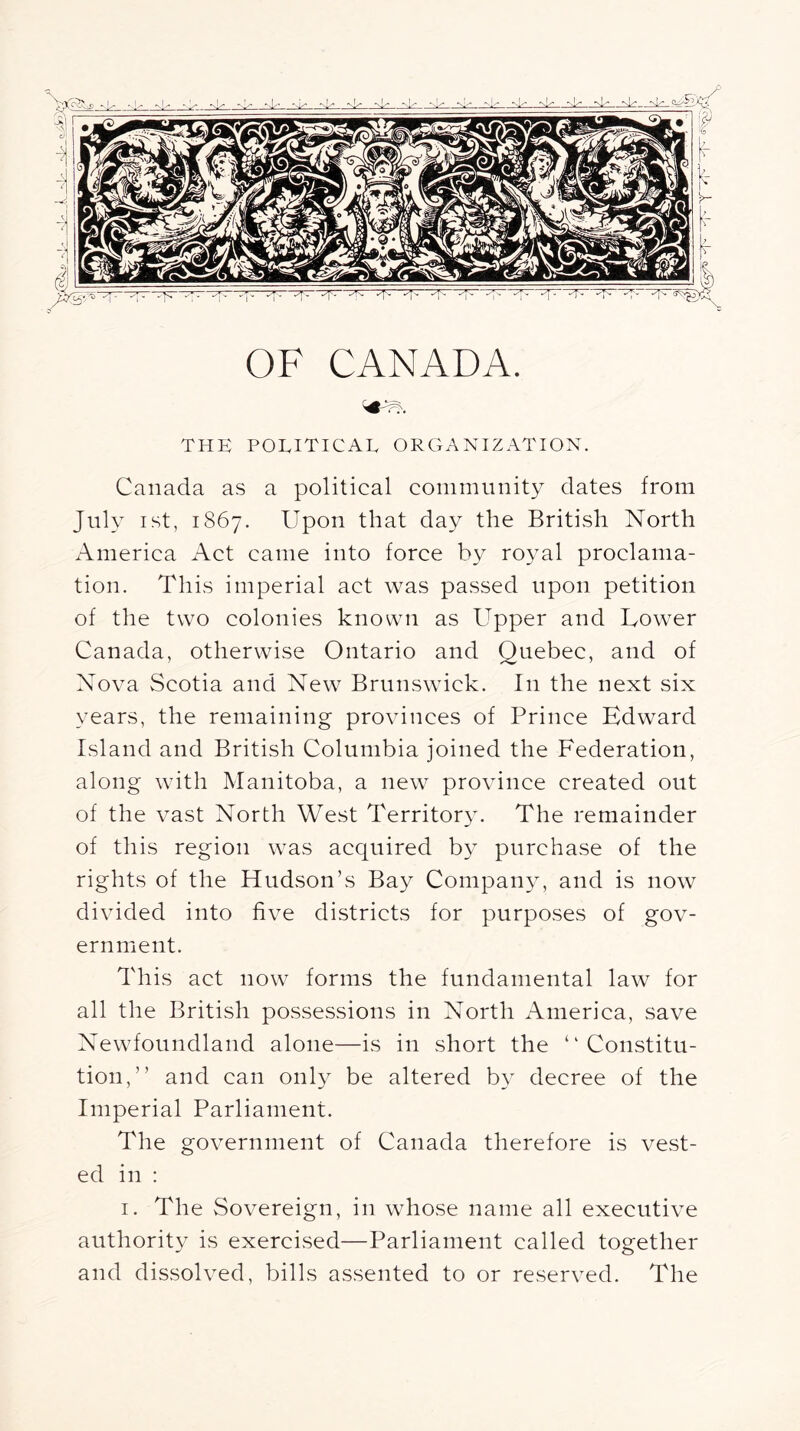 OF CANADA. THE political organization. Canada a.s a political community dates from July ist, 1867. Upon that day the British North America Act came into force by royal proclama- tion. This imperial act was passed upon petition of the two colonies known as Upper and Uow^er Canada, otherwdse Ontario and Quebec, and of Nova Scotia and New Brunswdck. In the next six years, the remaining provinces of Prince Edward Island and British Columbia joined the Federation, along wdth Manitoba, a new province created out of the vast North West Territory. The remainder of this region was acquired by purchase of the rights of the Hudson’s Bay Company, and is now divided into five districts for purpo.ses of gov- ernment. This act now forms the fundamental law for all the British possessions in North America, save Newfoundland alone—is in short the “Constitu- tion,” and can only be altered by decree of the Imperial Parliament. The government of Canada therefore is vest- ed in : i. The Sovereign, in whose name all executive authority is exercised—Parliament called together and dissolved, bills assented to or reserved. The