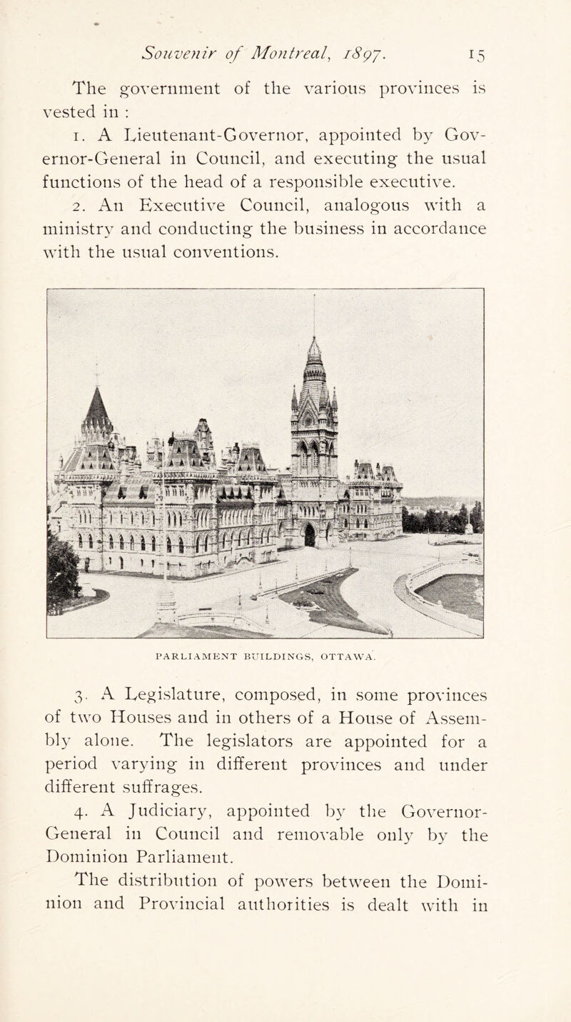 The government of the various provinces is vested in : 1. A Lieutenant-Governor, appointed by Gov- ernor-General in Council, and executing the usual functions of the head of a responsible executive. 2. An Executive Council, analogous with a ministry and conducting the business in accordance with the usual conventions. PARLIAMENT BUILDINGS, OTTAWA. 3. A Legislature, compo.sed, in some provinces of two Houses and in others of a House of Assem- bly alone. The legislators are appointed for a period varying in different provinces and under different suffrages. 4. A Judiciary, appointed by the Governor- General in Council and removable onl}^ by the Dominion Parliament. The distribution of powers between the Domi- nion and Provincial authorities is dealt with in