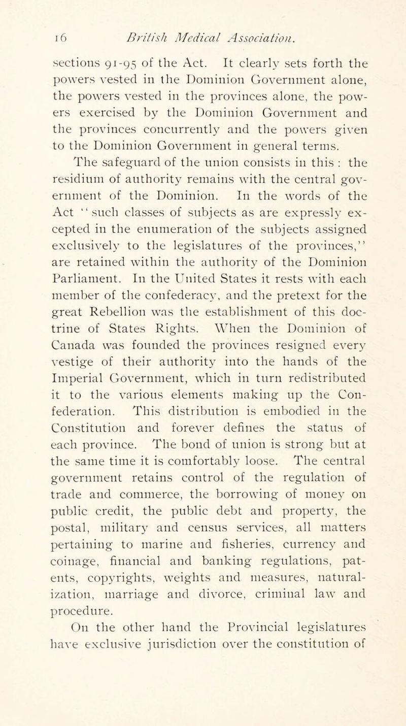 sections 91-95 of the Act. It clear!} sets forth the powers vested in the Dominion Government alone, the powers vested in the provinces alone, the pow- ers exercised by the Dominion Government and the provinces concurrently and the powers given to the Dominion Government in general terms. The safeguard of the union consists in this : the residium of authority remains with the central gov- ernment of the Dominion. In the words of the Act “such classes of subjects as are expressly ex- cepted in the enumeration of the subjects assigned exclusively to the legislatures of the provinces,” are retained within the authority of the Dominion Parliament. In the United States it rests with each member of the confederacy, and the pretext for the great Rebellion was the establishment of this doc- trine of States Rights. When the Dominion of Canada was founded the provinces resigned every vestige of their authority into the hands of the Imperial Government, which in turn redistributed it to the various elements making up the Con- federation. This distribution is embodied in the Constitution and forever defines the status of each province. The bond of union is strong but at the same time it is comfortably loose. The central government retains control of the regulation of trade and commerce, the borrowing of money on public credit, the public debt and property, the postal, military and census services, all matters pertaining to marine and fisheries, currency and coinage, financial and banking regulations, pat- ents, copyrights, weights and measures, natural- ization, marriage and divorce, criminal law and procedure. On the other hand the Provincial legislatures have exclusive jurisdiction over the constitution of