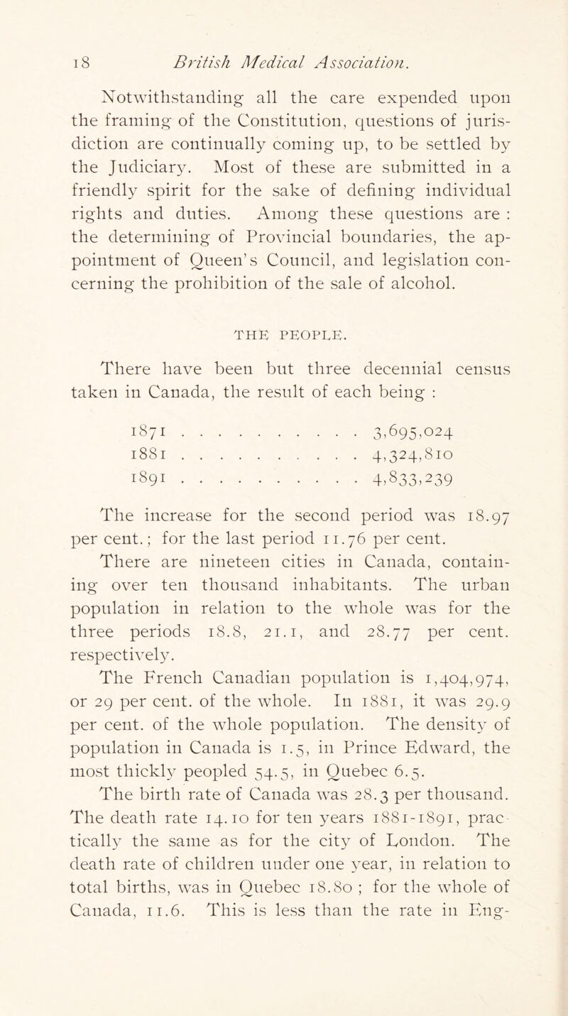 Notwithstanding all the care expended upon the framing of the Constitution, questions of juris- diction are continually coming up, to be settled by the Judiciary. Most of these are submitted in a friendly spirit for the sake of defining individual rights and duties. Among these questions are : the determining of Provincial boundaries, the ap- pointment of Queen’s Council, and legislation con- cerning the prohibition of the sale of alcohol. THE PEOPLE. There have been but three decennial census taken in Canada, the result of each being : 3,695,024 4,324,810 4>833,239 1871 . . 1881 . . 1891 . . The increase for the second period was 18.97 per cent.; for the last period 11.76 per cent. There are nineteen cities in Canada, contain- ing over ten thousand inhabitants. The urban population in relation to the whole was for the three periods 18.8, 21. i, and 28.77 cent, respectively. The French Canadian population is 1,404,974, or 29 per cent, of the whole. In 1881, it was 29.9 per cent, of the whole population. The densit}^ of population in Canada is 1.5, in Prince Edward, the most thickly peopled 54.5, in Quebec 6.5. The birth rate of Canada was 28.3 per thousand. The death rate 14.10 for ten years 1881-1891, prac ticall} the same as for the city of London. The death rate of children under one year, in relation to total births, was in Quebec 18.80 ; for the whole of