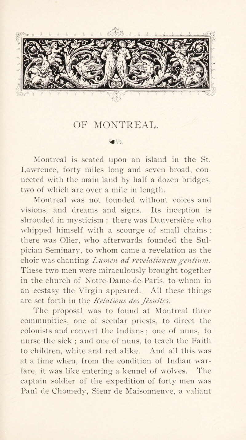 OF MONTREAL. Montreal is seated upon an island in the St. Lawrence, forty miles long and seven broad, con- nected with the main land by half a dozen bridges, two of which are over a mile in length. Montreal was not founded without voices and visions, and dreams and signs. Its inception is shrouded in m^Lsticisni ; there was Dauversiere who whipped himself with a scourge of small chains ; there was Olier, who afterwards founded the Sul- pician Seminar}’, to whom came a revelation as the choir was chanting Ljiinen ad 7'evelatione7n geiithini. These two men were miraculously brought together in the church of Notre-Dame-de-Paris, to whom in an ecstasy the Virgin appeared. All these things are set forth in the Relations des Jesuites. The proposal was to found at Montreal three communities, one of secular priests, to direct the colonists and convert the Indians ; one of nuns, to nurse the sick ; and one of nuns, to teach the Faith to children, white and red alike. And all this was at a time when, from the condition of Indian war- fare, it was like entering a kennel of wolves. The captain soldier of the expedition of forty men was Paul de Chomedy, Sieur de Maisonneuve, a valiant