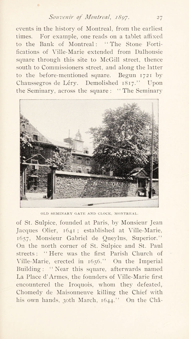 events in the history of Montreal, from the earliest limes. For example, one reads on a tablet affixed to the Bank of Montreal: “The Stone Forti- fieations of Ville-Marie extended from Dalhonsie square through this site to MeGill street, thenee south to Commissioners street, and along the latter to the before-mentioned square. Begun 1721 by Chaussegros de Lery. Demolished 1817.’’ Upon the Seminary, aeross the square : “ The Seminar}^ OLD SEMINARY GATE AND CLOCK, MONTREAL. of St. Sulpiee, founded at Paris, by Monsieur Jean Jacques Olier, 1641 ; established at Ville-Marie, 1657, Monsieur Gabriel de Qneylus, Superior.” On the north corner of St. Sulpiee and vSt. Paul streets: “Here was the first Parish Church of \dlle-Marie, erected in 1656.” On the Imperial Building: “Near this square, afterwards named La Place d’Amies, the founders of Ville-Marie first encountered the Iroquois, whom they defeated, Chomedy de Maisonneuve killing the Chief with his own hands, 30th March, 1644.” On the Cha-