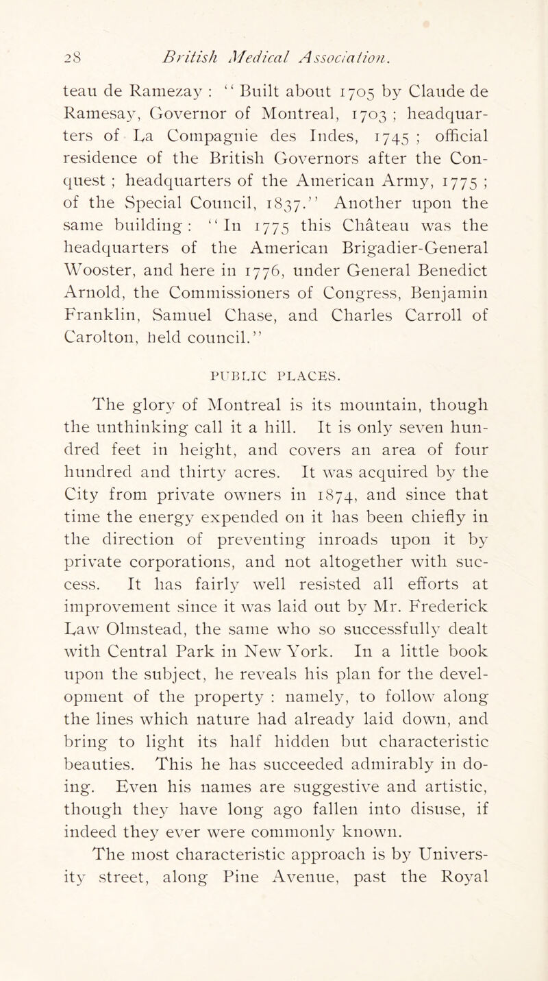 teau de Ramezay : “ Built about 1705 by Claude de Rainesay, Governor of Montreal, 1703 ; headquar- ters of La Compagnie des Indes, 1745 ; official residence of the British Governors after the Con- quest ; headquarters of the American Army, 1775 ; of the Special Council, 1837.” Another upon the same building: '‘In 1775 this Chateau was the headquarters of the American Brigadier-General Wooster, and here in 1776, under General Benedict Arnold, the Commissioners of Congress, Benjamin Franklin, Samuel ChavSe, and Charles Carroll of Carolton, held council.” PUBLIC PLACES. The glory of Montreal is its mountain, though the unthinking call it a hill. It is only seven hun- dred feet in height, and covers an area of four hundred and thirt}^ acres. It was acquired by the City from private owners in 1874, and since that time the energy expended on it has been chiefly in the direction of preventing inroads upon it by private corporations, and not altogether with suc- cess. It has fairly well resisted all efforts at improvement .since it was laid out by Mr. Frederick Law Olmstead, the same who so successful!} dealt with Central Park in New York. In a little book upon the subject, he reveals his plan for the devel- opment of the property : namely, to follow along the lines which nature had already laid down, and bring to light its half hidden but characteristic beauties. This he has succeeded admirably in do- ing. Even his names are suggestive and artistic, though they have long ago fallen into disuse, if indeed they ever were commonly known. The most characteristic approach is by Univers- ity street, along Pine Avenue, past the Royal