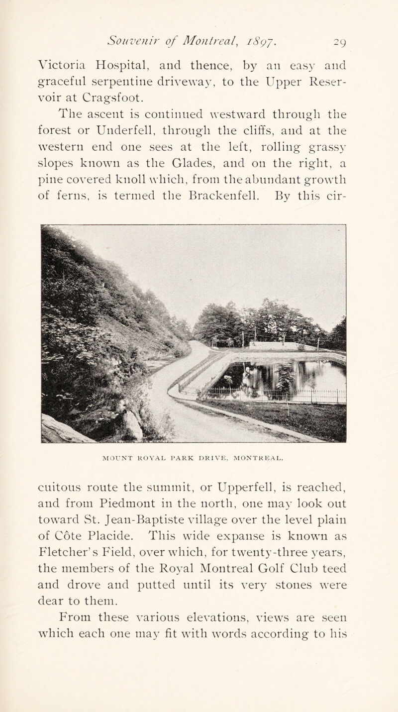 Victoria Hospital, and thence, by an eas}^ and graceful serpentine drivewa}-, to the Upper Reser- voir at Cragsfoot. The ascent is continued westward through the forest or Underfell, through the cliffs, and at the western end one sees at the left, rolling grassy slopes known as the Glades, and on the right, a pine covered knoll which, from the abundant growth of ferns, is termed the Brackenfell. By this cir- MOrNT ROYAL PARK DRIVE, MONTREAL. cuitous route the summit, or Upperfell, is reached, and from Piedmont in the north, one may look out toward St. Jean-Baptiste village over the level plain of Cote Placide. This wide expanse is known as Fletcher’s Field, over which, for twenty-three years, the members of the Royal Montreal Golf Club teed and drove and putted until its very stones were dear to them. From these various elevations, views are seen which each one may fit with words according to his