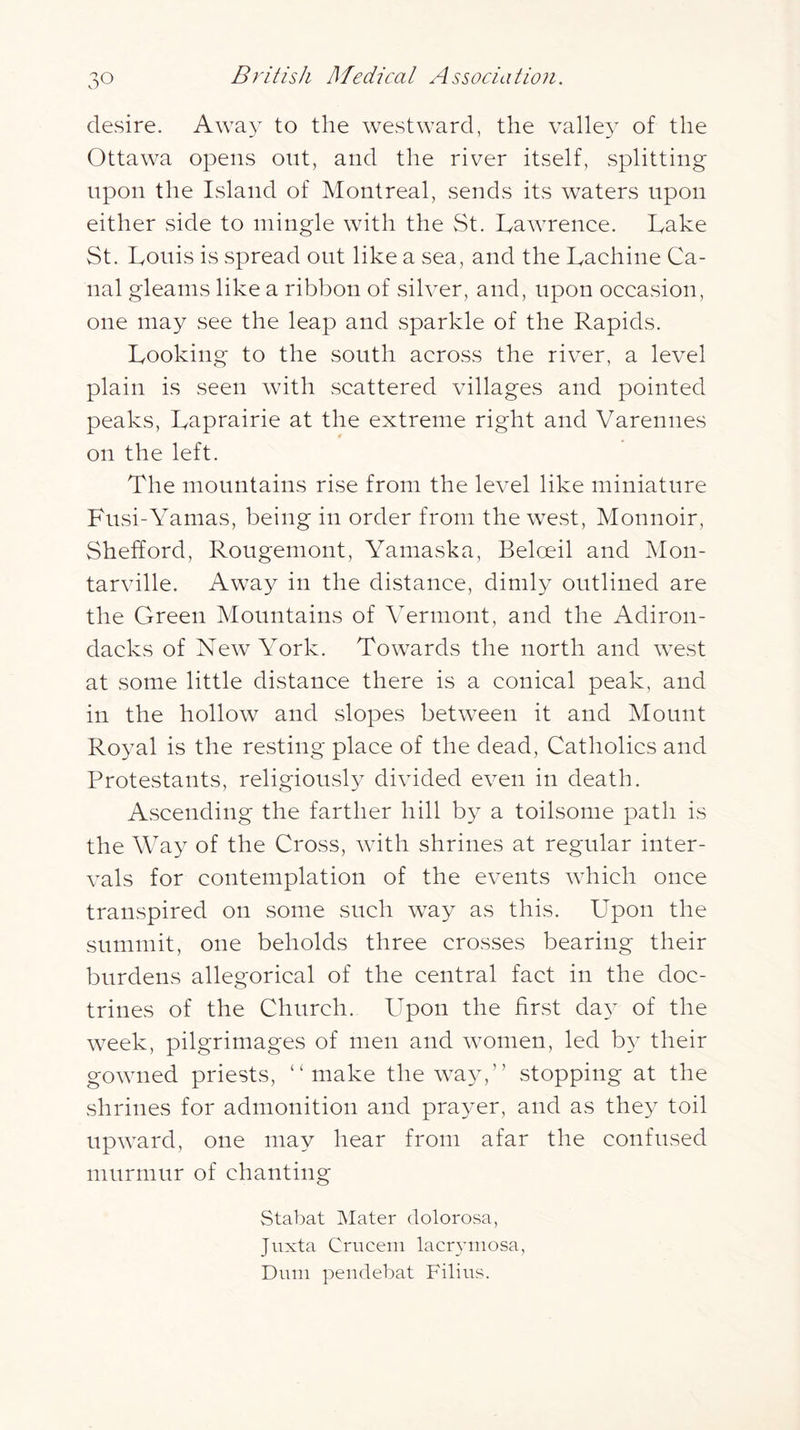 desire. Awa}- to the westward, the valle} of the Ottawa opens out, and the river itself, splitting upon the Island of Montreal, sends its waters upon either side to mingle with the St. Lawrence. Lake St. Louis is spread out like a sea, and the Lachine Ca- nal gleams like a ribbon of silver, and, upon occasion, one may see the leap and sparkle of the Rapids. Looking to the south across the river, a level plain is seen with scattered villages and pointed peaks, Laprairie at the extreme right and Varennes on the left. The mountains rise from the level like miniature Fusi-Yamas, being in order from the west, Monnoir, Shefford, Rougemont, Yamaska, Beloeil and Mon- tarville. Away in the distance, dimly outlined are the Green Mountains of Yermont, and the Adiron- dacks of New York. Towards the north and west at some little distance there is a conical peak, and in the hollow and slopes between it and Mount Royal is the resting place of the dead. Catholics and Protestants, religiously divided even in death. Ascending the farther hill by a toilsome path is the Way of the Cross, with shrines at regular inter- vals for contemplation of the events which once transpired on some such way as this. Upon the summit, one beholds three crosses bearing their burdens allegorical of the central fact in the doc- trines of the Church. Upon the first da}^ of the week, pilgrimages of men and women, led b}^ their gowned priests, “make the way,” stopping at the shrines for admonition and prayer, and as they toil upward, one may hear from afar the confused murmur of chanting Stabat Mater dolorosa, Juxta Cruceni lacr^anosa, Dimi pendebat Filins.