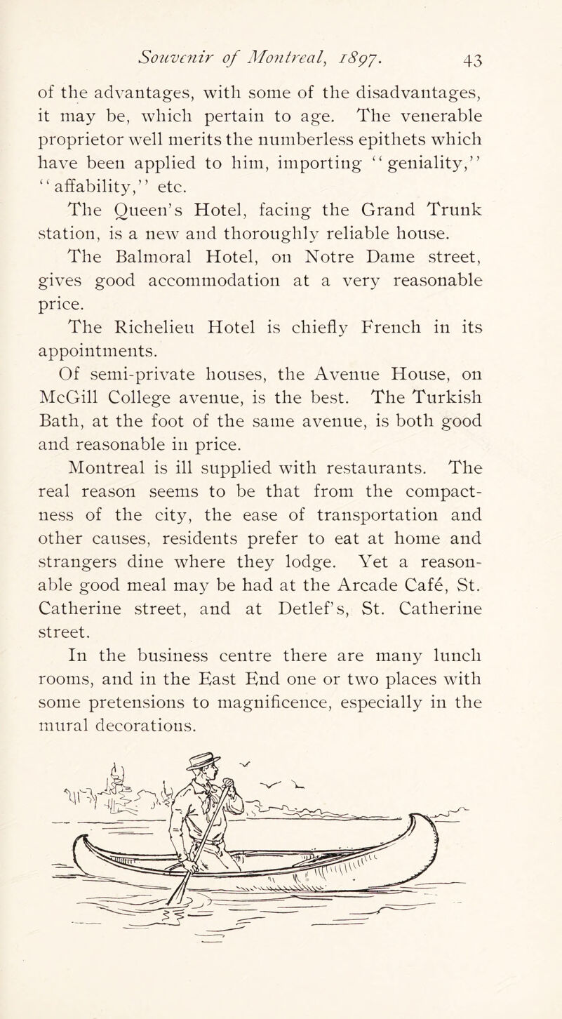 of the advantages, with some of the disadvantages, it may be, which pertain to age. The venerable proprietor well merits the numberless epithets which have been applied to him, importing “geniality,” “affability,” etc. The Queen’s Hotel, facing the Grand Trunk station, is a new and thoroughly reliable house. The Balmoral Hotel, on Notre Dame street, gives good accommodation at a very reasonable price. The Richelieu Hotel is chiefly French in its appointments. Of semi-private houses, the Avenue House, on McGill College avenue, is the best. The Turkish Bath, at the foot of the same avenue, is both good and reasonable in price. Montreal is ill supplied with restaurants. The real reason seems to be that from the compact- ness of the city, the ease of transportation and other causes, residents prefer to eat at home and strangers dine where they lodge. Yet a reason- able good meal may be had at the Arcade Cafe, St. Catherine street, and at Detlef’s, St. Catherine street. In the business centre there are many lunch rooms, and in the East End one or two places with some pretensions to magnificence, especially in the mural decorations.