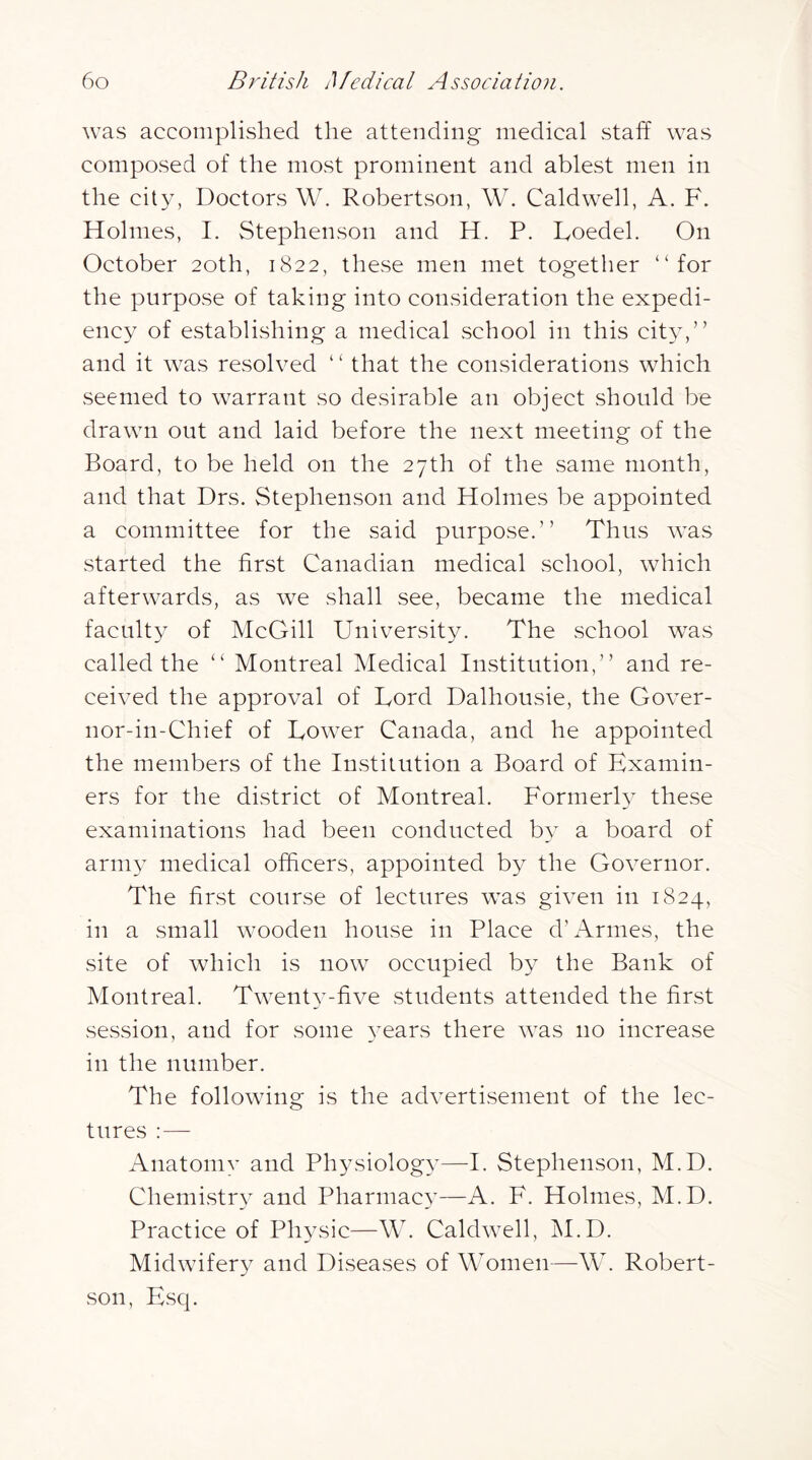 was accomplished the attending medical staff was composed of the most prominent and ablest men in the city, Doctors W. Robertson, W. Caldwell, A. F. Holmes, I. Stephenson and H. P. Foedel. On October 20th, 1822, these men met together “for the purpose of taking into consideration the expedi- ency of establishing a medical school in this cit^y” and it was resolved ‘ ‘ that the considerations which seemed to warrant so desirable an objeet should be drawn out and laid before the next meeting of the Board, to be held on the 27th of the same month, and that Drs. Stephenson and Holmes be appointed a committee for the said purpose.” Thus was started the first Canadian medical school, which afterwards, as we shall see, became the medical faculty of McGill University. The school was called the “ Montreal Medical Institution,” and re- ceived the approval of Lord Dalhousie, the Gover- nor-in-Chief of Lower Canada, and he appointed the members of the Institution a Board of Examin- ers for the district of Montreal. Formerh these examinations had been conducted by a board of army medical officers, appointed by the Governor. The first course of lectures was given in 1824, in a small wooden house in Place d’Amies, the site of which is now occupied by the Bank of Montreal. Twenty-five students attended the first session, and for some ^^ears there was no increase in the number. The following is the advertisement of the lec- tures :— Anatomv and Physiology—I. Stephenson, M.D. Chemistr}^ and Pharmac}’—A. F. Holmes, M.D. Practice of Physic—W. Caldwell, jM.D. Midwifery and Diseases of Women—W. Robert- son, Esq.