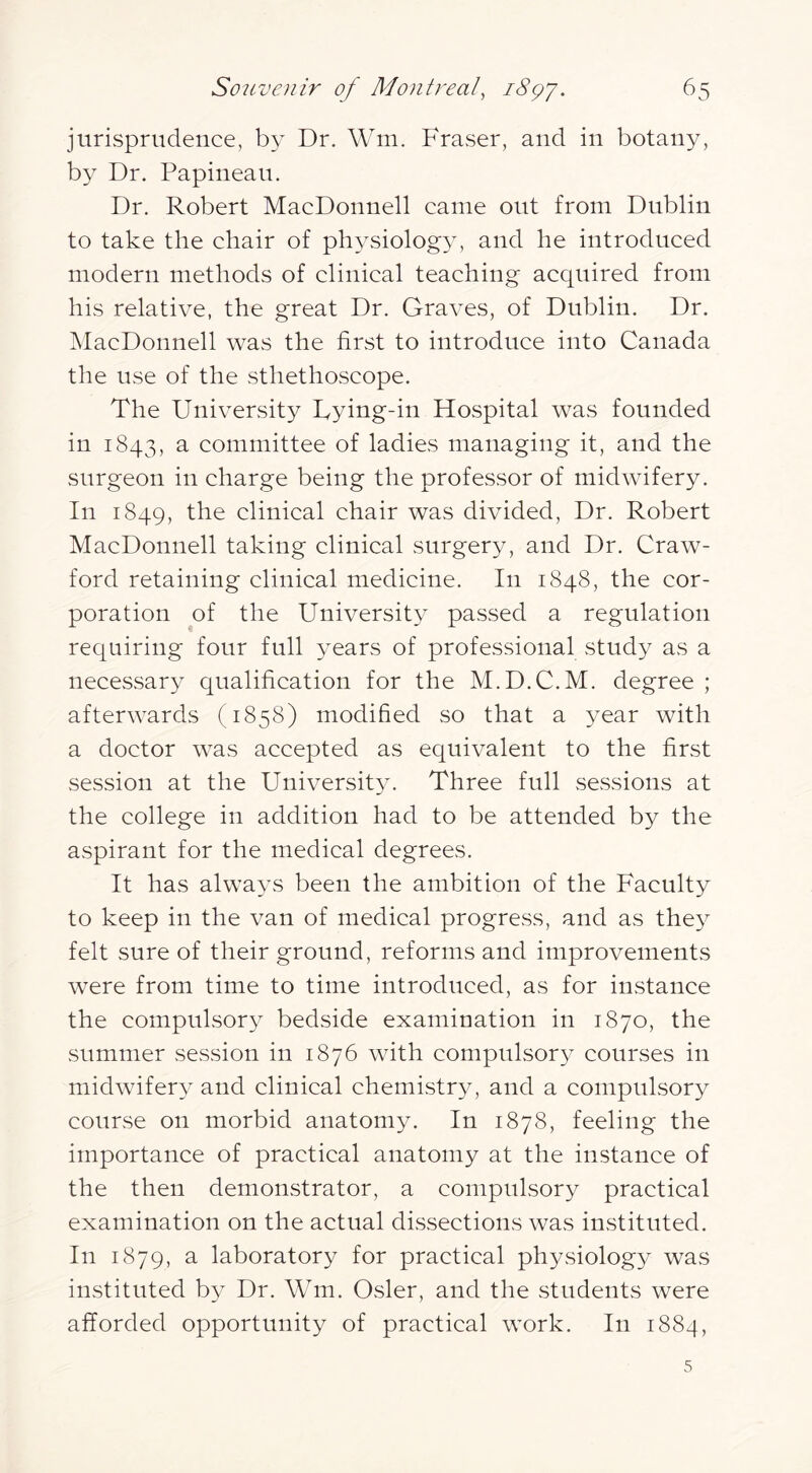 jurisprudence, by Dr. Wm. Fraser, and in botany, by Dr. Papineau. Dr. Robert MacDonnell came out from Dublin to take the chair of physiolog^y and he introduced modern methods of clinical teaching acquired from his relative, the great Dr. Graves, of Dublin. Dr. jMacDonnell was the first to introduce into Canada the use of the sthethoscope. The University Uying-in Hospital was founded in 1843, a committee of ladies managing it, and the surgeon in charge being the professor of midwifery. In 1849, the clinical chair was divided, Dr. Robert MacDonnell taking clinical surgery, and Dr. Craw- ford retaining clinical medicine. In 1848, the cor- poration of the University passed a regulation requiring four full years of professional study as a necessary qualification for the M.D.C.M. degree ; afterwards (1858) modified so that a year with a doctor was accepted as equivalent to the first session at the Universit}^ Three full sCvSsions at the college in addition had to be attended by the aspirant for the medical degrees. It has always been the ambition of the Faculty to keep in the van of medical progress, and as they felt sure of their ground, reforms and improvements were from time to time introduced, as for instance the compulsory bedside examination in 1870, the summer session in 1876 with compulsory courses in midwifery and clinical chemistry, and a compulsory course on morbid anatomy. In 1878, feeling the importance of practical anatomy at the instance of the then demonstrator, a compulsory practical examination on the actual diSvSections was instituted. In 1879, a laboratory for practical physiolog}^ was instituted by Dr. Wm. Osier, and the students were afforded opportunity of practical work. In 1884, 5