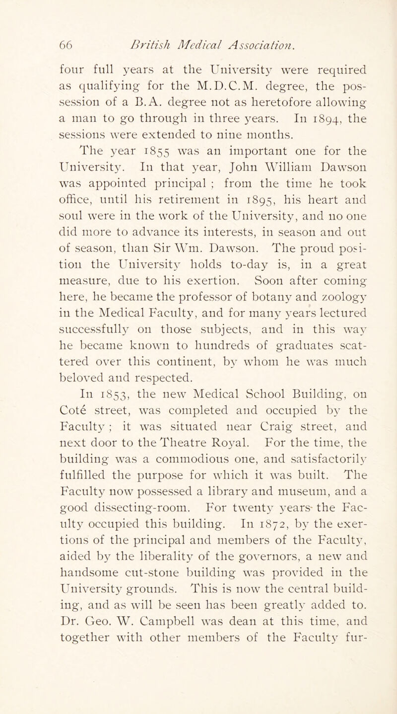 four full years at the University were required as qualifying for the M.D.C.M. degree, the pos- session of a B.A. degree not as heretofore allowing a man to go through in three years. In 1894, sessions were extended to nine months. The year 1855 was an important one for the University. In that year, John William Dawson was appointed principal ; from the time he took office, until his retirement in 1895, heart and soul were in the work of the University, and no one did more to advance its interests, in season and out of season, than Sir Wm. Dawson. The proud posi- tion the Universit} holds to-day is, in a great measure, due to his exertion. Soon after coming here, he became the professor of botany and zoolog}’ in the Medical Faculty, and for many years lectured successfully on those subjects, and in this way he became known to hundreds of graduates scat- tered over this continent, by whom he was much beloved and respected. In 1853, Medical School Building, on Cote street, was completed and occupied by the Faculty; it was situated near Craig street, and next door to the Theatre Royal. For the time, the building was a commodious one, and satisfactorih’ fulfilled the purpose for which it was built. The Faculty now possessed a library and museum, and a good dissecting-room. For twenty years- the Fac- ulty occupied this building. In 1872, by the exer- tions of the principal and members of the Faculty, aided by the liberality of the governors, a new and handsome cut-stone building was provided in the FIniversity grounds. This is now the central build- ing, and as will be seen has been greatly added to. Dr. Geo. W. Campbell was dean at this time, and together with other members of the Faculty fur-