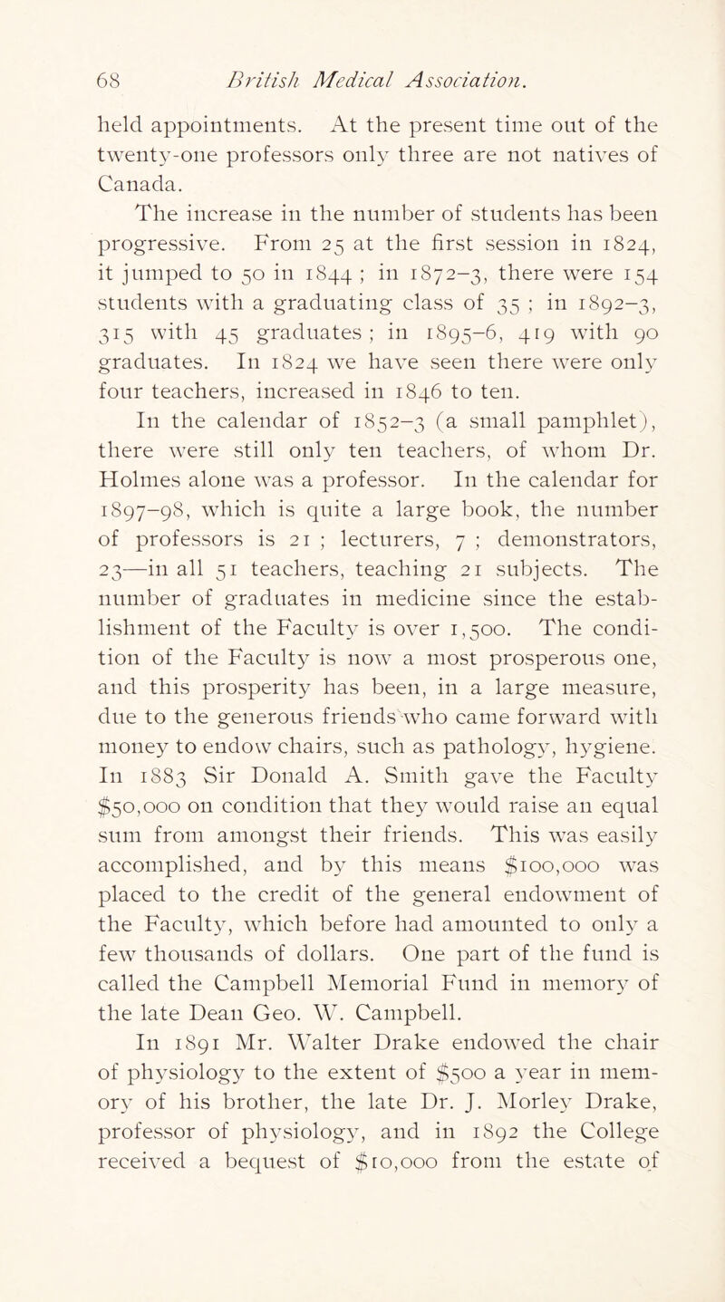 held appointments. At the present time out of the twenty-one professors only three are not natives of Canada. The increase in the number of students has been progressive. From 25 at the first session in 1824, it jumped to 50 in 1844 ; in 1872-3, there were 154 students with a graduating class of 35 ; in 1892-3, 315 with 45 graduates; in 1895-6, 419 with 90 graduates. In 1824 we have seen there were only four teachers, increased in 1846 to ten. In the calendar of 1852-3 (a small pamphletj), there were still only ten teachers, of whom Dr. Holmes alone was a professor. In the calendar for 1897-98, which is quite a large book, the number of professors is 21 ; lecturers, 7 ; demonstrators, 23—in all 51 teachers, teaching 21 subjects. The number of graduates in medicine since the estab- lishment of the Faculty is over 1,500. The condi- tion of the Faculty is now a most prosperous one, and this prosperity has been, in a large measure, due to the generous friends who came forward with money to endow chairs, such as pathology, hygiene. In 1883 Sir Donald A. Smith gave the Faculty $50,000 on condition that they would raise an equal sum from amongst their friends. This was easily accomplished, and by this means $100,000 was placed to the credit of the general endowment of the Faculty, which before had amounted to only a few thousands of dollars. One part of the fund is called the Campbell Memorial Fund in memory of the late Dean Geo. W. Campbell. In 1891 Mr. Walter Drake endowed the chair of physiology to the extent of $500 a year in mem- ory of his brother, the late Dr. J. Morle} Drake, professor of ph3^siolog34 and in 1892 the College received a bequest of $10,000 from the estate of