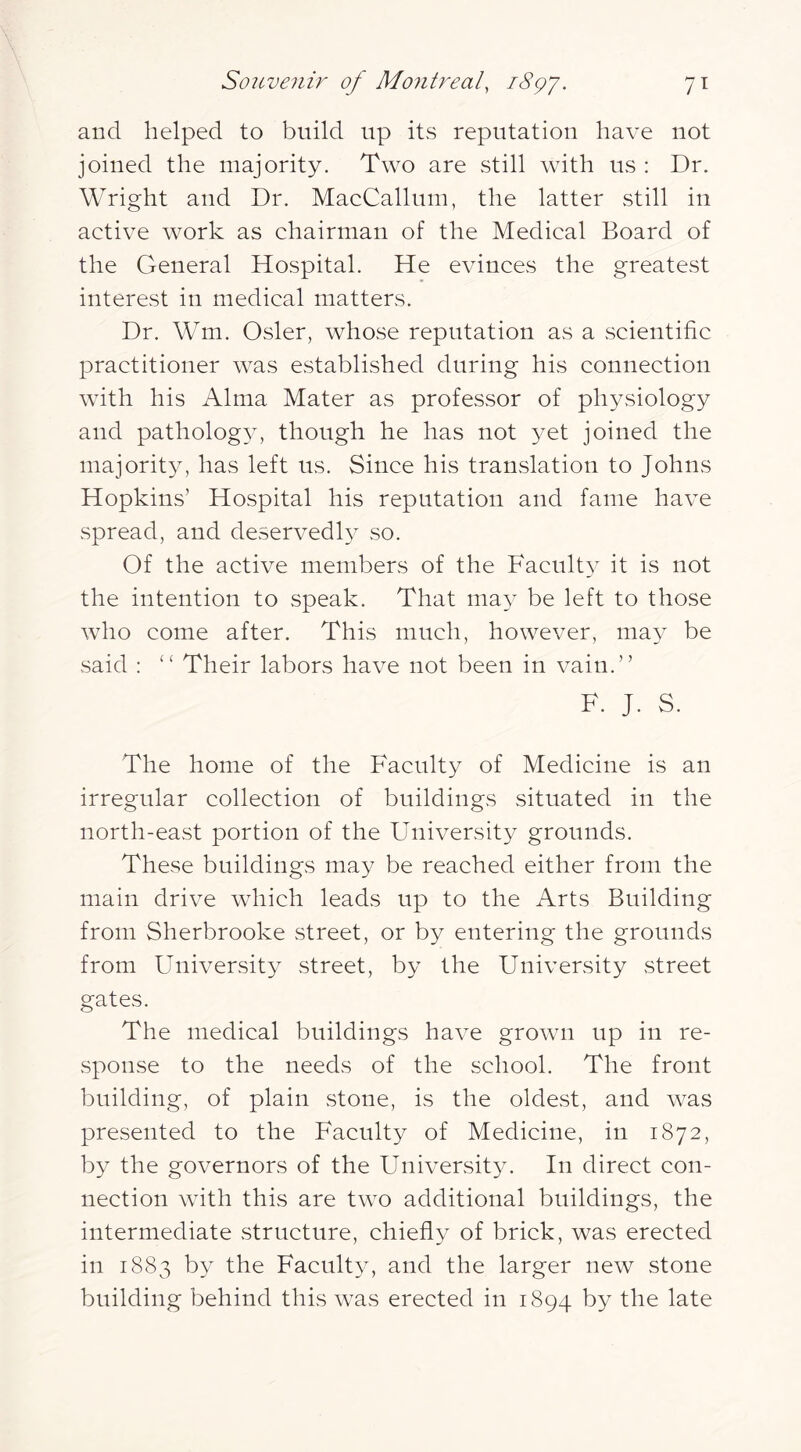 and helped to build up its reputation have not joined the majority. Two are still with us : Dr. Wright and Dr. MacCallum, the latter still in active work as chairman of the Medical Board of the General Hospital. He evinces the greatest interest in medical matters. Dr. Wm. Osier, whose reputation as a scientific practitioner was CvStablished during his connection with his Alma Mater as professor of physiology and pathologA, though he has not yet joined the majority, has left us. Since his translation to Johns Hopkins’ Hospital his reputation and fame have spread, and deservedly so. Of the active members of the Facult} it is not the intention to speak. That may be left to those who come after. This much, however, may be said : “ Their labors have not been in vain.” F. J. S. The home of the Faculty of Medicine is an irregular collection of buildings situated in the north-eavSt portion of the University grounds. These buildings may be reached either from the main drive which leads up to the Arts Building from Sherbrooke street, or by entering the grounds from University street, by the University street gates. The medical buildings have grown up in re- sponse to the needs of the school. The front building, of plain stone, is the oldest, and was presented to the Faculty of Medicine, in 1872, by the governors of the University. In direct con- nection with this are two additional buildings, the intermediate structure, chiefly of brick, was erected in 1883 by the Faculty, and the larger new stone building behind this was erected in 1894 by the late