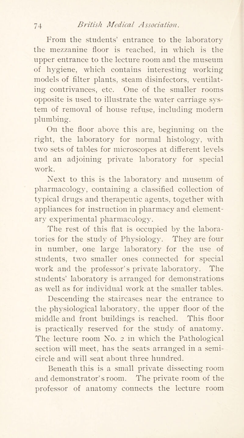 From the students’ entrance to the laboratory the mezzanine floor is reached, in which is the upper entrance to the lecture room and the museum of hygiene, which contains interesting working models of filter plants, steam disinfectors, ventilat- ing contrivances, etc. One of the smaller rooms opposite is used to illustrate the water carriage sys- tem of removal of house refuse, including modern plumbing. On the floor above this are, beginning on the right, the laboratory for normal histolog}, with two sets of tables for microscopes at different levels and an adjoining private laboratory for special work. Next to this is the laboratory and museum of pharmacology, containing a classified collection of typical drugs and therapeutic agents, together with appliances for instruction in pharmacy and element- ar} experimental pharmacolog}^ The rest of this flat is occupied by the labora- tories for the study of Physiology. They are four in number, one large laboratory for the use of students, two smaller ones connected for special work and the professor’s private laboratory. The students’ laboratory is arranged for demonstrations as well as for individual work at the smaller tables. Descending the staircases near the entrance to the ph3siological laboratorAy the upper floor of the middle and front buildings is reached. This floor is practically reserved for the study of anatomyv The lecture room No. 2 in which the Pathological section will meet, has the seats arranged in a semi- circle and will seat about three hundred. Beneath this is a small private dissecting room and demonstrator’s room. The private room of the professor of anatomy connects the lecture room