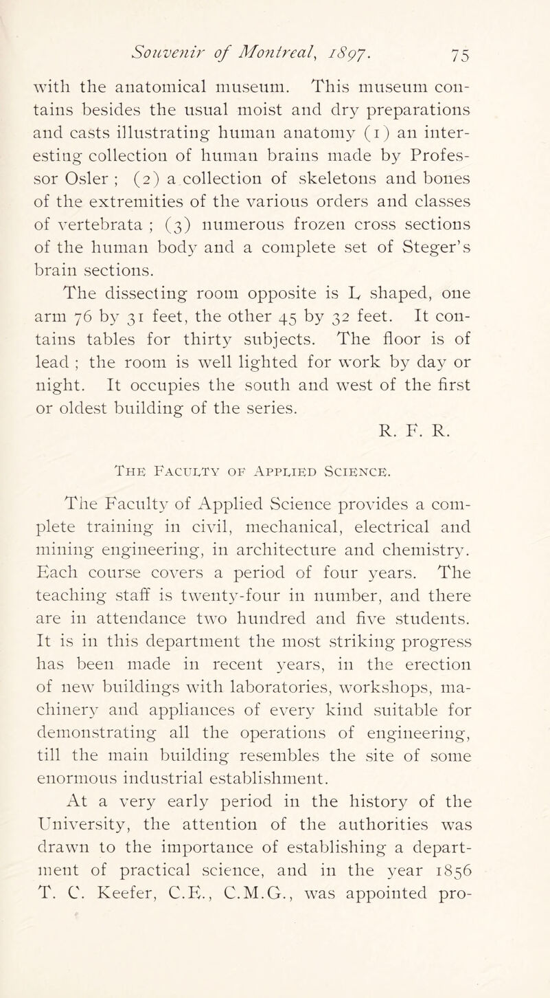 Avith the anatomical museum. This museum con- tains besides the usual moist and dry preparations and casts illustrating human anatomy (i) an inter- esting collection of human brains made by Profes- sor Osier ; (2) a collection of skeletons and bones of the extremities of the various orders and classes of A^ertebrata ; (3) numerous frozen cross sections of the human body and a complete set of Steger’s brain sections. The dissecting room opposite is T shaped, one arm 76 by 31 feet, the other 45 by 32 feet. It con- tains tables for thirty subjects. The floor is of lead ; the room is Avell lighted for work by day or night. It occupies the south and west of the first or oldest building of the series. R. F. R. The Facuety of Applied Science. The Faculty of Applied Science proAudes a com- plete training in civil, mechanical, electrical and mining engineering, in architecture and chemistry. Each course coA^ers a period of four years. The teaching .staff is twenty-four in number, and there are in attendance tAvo hundred and fiA^e students. It is in this department the most striking progress has been made in recent years, in the erection of ncAv buildings AAdth laboratories, AA^orkshops, ma- chinery and appliances of e\^ery kind suitable for demonstrating all the operations of engineering, till the main building resembles the site of some enormous industrial establishment. At a very early period in the history of the University, the attention of the authorities was drawn to the importance of establishing a depart- ment of practical science, and in the year 1856 T. C. Keefer, C.H., C.M.G., was appointed pro-
