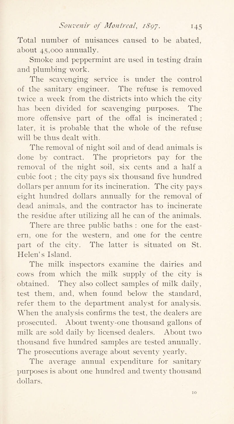 Total number of nuisances caused to be abated, about 45,000 annually. Smoke and peppermint are used in tCvSting drain and plumbing work. The scavenging service is under the control of the sanitary engineer. The refuse is removed twice a week from the districts into which the city has been divided for scavenging purposes. The more offensive part of the offal is incinerated ; later, it is probable that the whole of the refuse will be thus dealt with. The removal of night soil and of dead animals is done by contract. The proprietors pay for the removal of the night soil, six cents and a half a cubic foot ; the city pays six thousand five hundred dollars per annum for its incineration. The city pays eight hundred dollars annually for the removal of dead animals, and the contractor has to incinerate the residue after utilizing all he can of the animals. There are three public baths : one for the east- ern, one for the western, and one for the centre part of the city. The latter is situated on St. Helen’s IvSland. The milk inspectors examine the dairies and cows from which the milk suppl}^ of the city is obtained. The}- also collect samples of milk daily, te.st them, and, when found below the standard, refer them to the department analyst for analysis. When the analysis confirms the test, the dealers are prosecuted. About twenty-one thousand gallons of milk are sold daily by licensed dealers. About two thousand five hundred samples are tested annually. The prosecutions average about seventy yearly. The average annual expenditure for sanitary purposes is about one hundred and twenty thousand dollars. 10