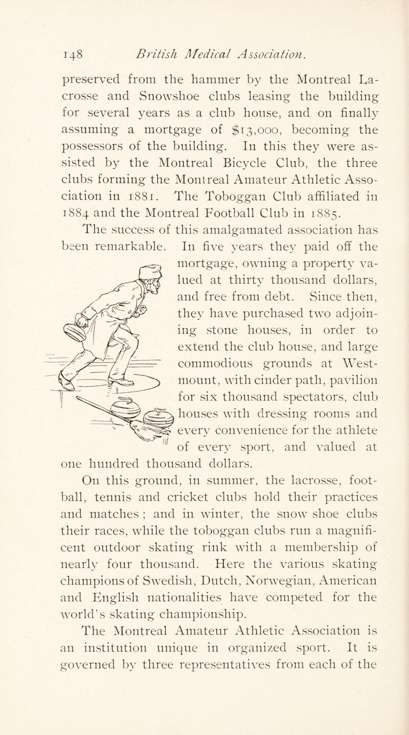 preserved from the hammer by the Montreal La- crosse and Snowshoe clubs leasing the building for several years as a club house, and on finally assuming a mortgage of $13,000, becoming the possessors of the building. In this they were as- sisted by the Montreal Bicycle Club, the three clubs forming the Montreal Amateur Athletic Asso- ciation in 1881. The Toboggan Club affiliated in 1884 and the Montreal Football Club in 1885. The success of this amalgamated association has been remarkable. In five years they paid off the mortgage, owning a propert}^ va- lued at thirty thousand dollars, and free from debt. Since then, they have purchased two adjoin- ing stone houses, in order to extend the club house, and large commodious grounds at West- mount, with cinder path, pavilion for six thousand spectators, club houses with dressing rooms and every convenience for the athlete of every sport, and valued at one hundred thousand dollars. On this ground, in summer, the lacrosse, foot- ball, tennis and cricket clubs hold their practices and matches ; and in winter, the snow shoe clubs their races, while the toboggan clubs run a magnifi- cent outdoor skating rink with a membership of nearly four thousand. Here the various skating champions of Swedish, Dutch, Norwegian, American and English nationalities have competed for the world’s skating championship. The Montreal Amateur Athletic A.ssociation is an institution unique in organized sport. It is governed by three representatives from each of the