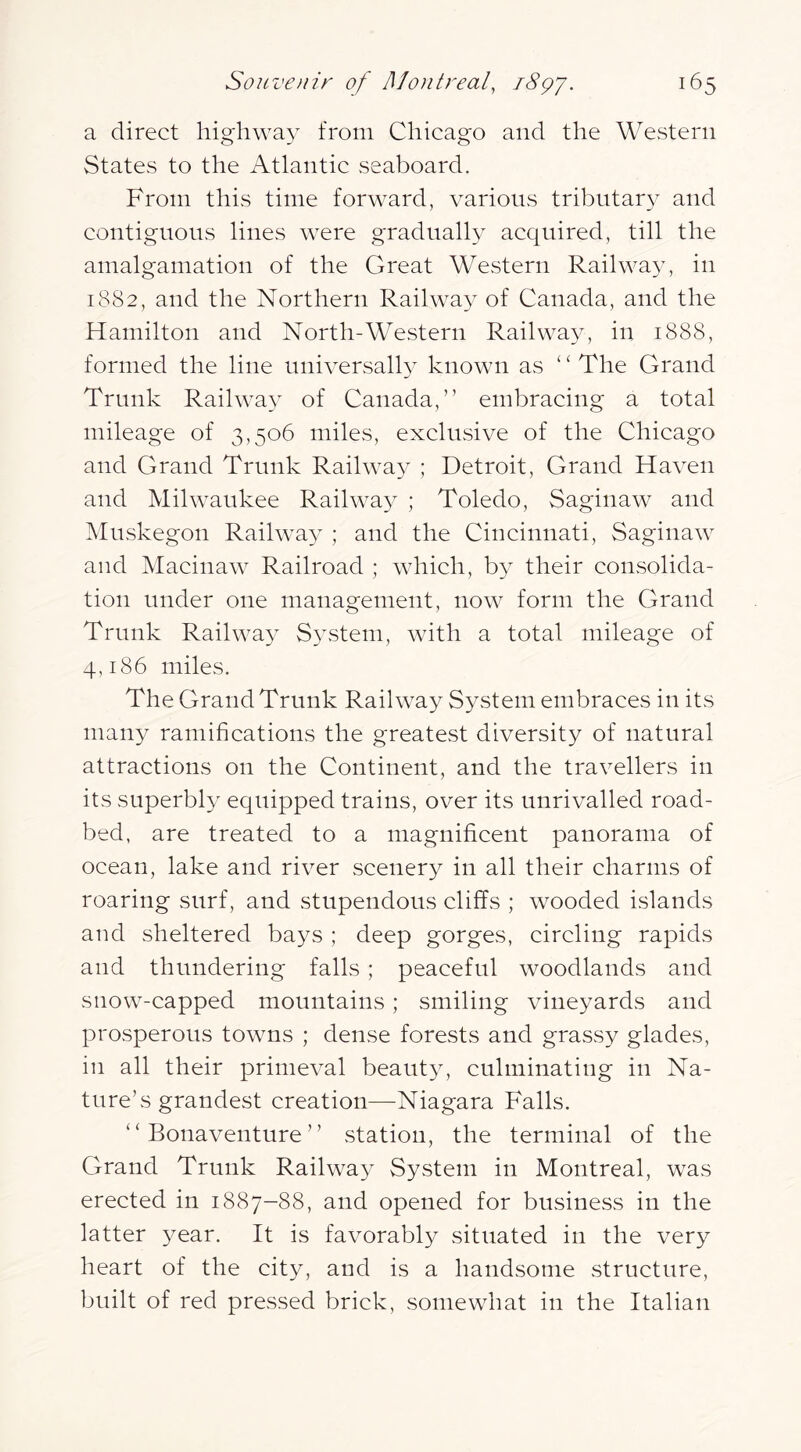 a direct higdiway from Chicago and the Western States to the Atlantic seaboard. From this time forward, various tribiitar}^ and contignons lines were gradually acquired, till the amalgamation of the Great Western Railway, in 1882, and the Northern Railway of Canada, and the Hamilton and North-Western Railway, in 1888, formed the line universally known as ‘ ‘ The Grand Trunk Railwa}^ of Canada,” embracing a total mileage of 3,506 miles, exclusive of the Chicago and Grand Trunk Railwa}^ ; Detroit, Grand Haven and Milwaukee Railway ; Toledo, Saginaw and ?kIuskegon Railway- ; and the Cincinnati, Saginaw and Macinaw Railroad ; which, by their consolida- tion under one management, now form the Grand Trunk Railway System, with a total mileage of 4,186 miles. The Grand Trunk Railway System embraces in its many ramifications the greatest diversity of natural attractions on the Continent, and the travellers in its superbly equipped trains, over its unrivalled road- bed, are treated to a magnificent panorama of ocean, lake and river scenery in all their charms of roaring surf, and stupendous cliffs ; wooded islands and sheltered bays ; deep gorges, circling rapids and thundering falls ; peaceful woodlands and snow-capped mountains; smiling vineyards and prosperous towns ; dense forests and grassy glades, in all their primeval beauty, culminating in Na- ture’s grandest creation—Niagara Falls. “ Bonaventure ” station, the terminal of the Grand Trunk Railway System in Montreal, was erected in 1887—88, and opened for business in the latter 3^ear. It is favorably situated in the very heart of the city, and is a handsome structure, built of red pressed brick, somewhat in the Italian