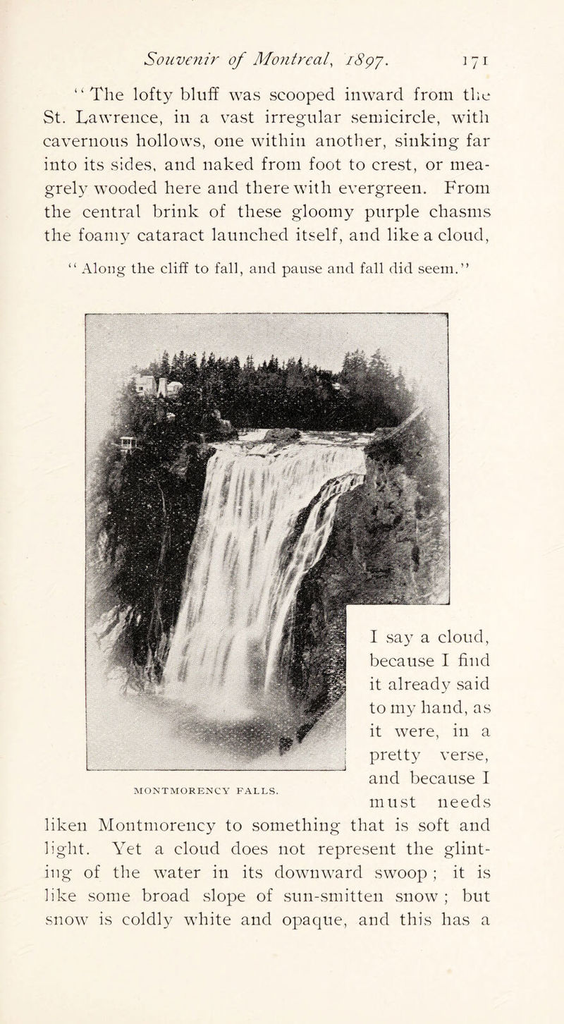 “The lofty bluff was scooped inward from the St. Lawrence, in a vast irregular semicircle, with cavernous hollows, one within another, sinking far into its sides, and naked from foot to crest, or mea- grely wooded here and therewith evergreen. From the central brink of these gloomy purple chasms the foamy cataract launched itself, and like a cloud, “ Along the cliff to fall, and pause and fall did seem.” I sa}^ a cloud, because I find it already said to my hand, as it were, in a pretty verse, and because I MONTMORENCY FALLS. must needs liken Montmorency to something that is soft and light. Yet a cloud does not represent the glint- ing of the water in its downward swoop ; it is like some broad .slope of sun-smitten snow ; but snow is coldly white and opaque, and this has a