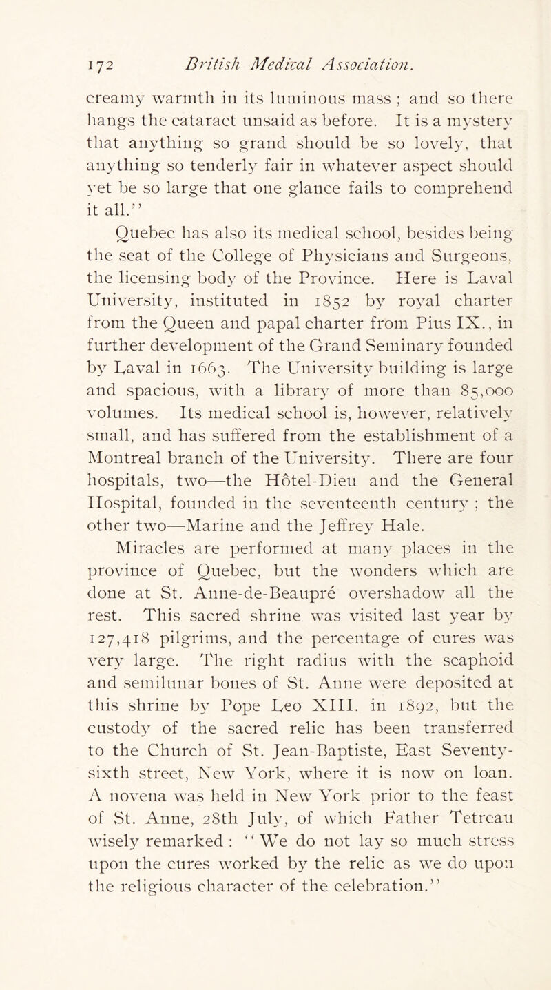 creamy warmth in its luminous mass ; and so there hangs the cataract unsaid as before. It is a mystery that anything so grand should be so lovel3y that anything so tenderly fair in whatever aspect should yet be so large that one glance fails to comprehend it all.” Quebec has also its medical school, besides being the seat of the College of Physicians and Surgeons, the licensing bod}^ of the Province. Here is Laval University, instituted in 1852 by ro^ml charter from the Queen and papal charter from Pius IX., in further development of the Grand Seminar}^ founded by Laval in 1663. The University building is large and spacious, with a library of more than 85,000 volumes. Its medical school is, however, relativeU small, and has suffered from the establishment of a Montreal branch of the Universit^v There are four hospitals, two—the Hotel-Dieu and the General Hospital, founded in the seventeentli centur}- ; the other two—Marine and the Jeffre^^ Hale. Miracles are performed at man}^ places in the province of Quebec, but the wonders which are done at St. Anne-de-Beaupre overshadow all the rest. This sacred shrine was visited last year b} 127,418 pilgrims, and the percentage of cures was ver}^ large. The right radius with the scaphoid and semilunar bones of St. Anne were deposited at this shrine b}^ Pope Leo XIH. in 1892, but the custody of the sacred relic has been transferred to the Church of St. Jean-Baptiste, Hast Sevent}^- sixth street. New York, where it is now on loan. A novena was held in New York prior to the feast of St. Anne, 28th JUI34 of which Father Tetreau wisely remarked : ” We do not lay so much stress upon the cures worked by the relic as we do upon the religious character of the celebration.”