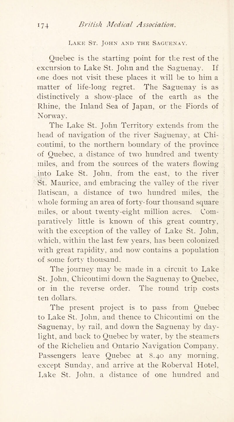 Lake St. John and the Saguenay. Quebec is the starting point for tl:e rest of the excursion to Lake St. John and the Saguenay. If one does not visit these places it will be to him a matter of life-long regret. The Saguenay is as distinctively a show-place of the earth as the Rhine, the Inland Sea of Japan, or the Fiords of Norway. The Lake St. John Territory extends from the head of naYUgation of the river Saguenay, at Chi- coutimi, to the northern boundary of the province of Quebec, a distance of two hundred and twent} miles, and from the sources of the waters flowing into Lake St. John, from the east, to the river St. Maurice, and embracing the valley of the river Latiscan, a distance of two hundred miles, the whole forming an area of fort3^-four thousand square miles, or about tvvent^^-eight million acres. Com- parativeL little is known of this great countr^q with the exception of the valley of Lake St. John, which, wdthin the last few years, has been colonized with great rapidity, and now contains a population of some forty thousand. The journe}’’ may be made in a circuit to Lake St. John, Chicoutimi down the Saguena}^ to Quebec, or in the reverse order. The round trip costs ten dollars. The present project is to pass from Quebec to Lake St. John, and thence to Chicoutimi on the Saguenay, b}^ rail, and down the Saguena}^ by da}- light, and back to Quebec b}^ water, by the steamers of the Richelieu and Ontario Navigation Compan^u Passengers leave Quebec at 8.40 any morning, except Sunday, and arrive at the Roberval Hotel, Lake St. John, a distance of one hundred and