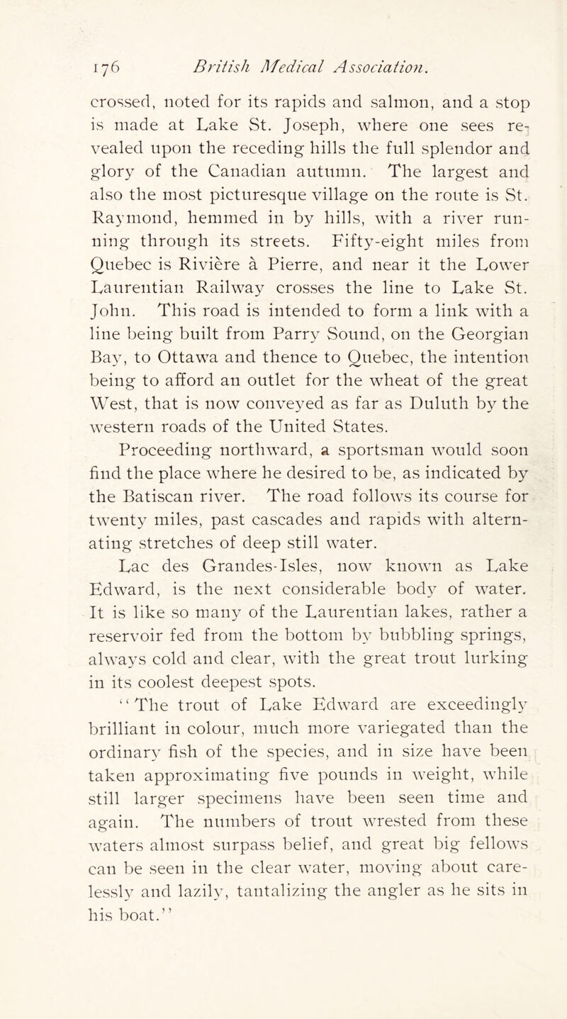 crossed, noted for its rapids and salmon, and a stop is made at Lake St. Joseph, where one sees re- vealed upon the receding hills the full splendor and glory of the Canadian autumn. The largest and also the most picturesque village on the route is St. Raymond, hemmed in by hills, with a river run- ning through its streets. Fifty-eight miles from Quebec is Riviere a Pierre, and near it the Lower Laurentian Railway crosses the line to Lake St. John. This road is intended to form a link with a line being built from Parry Sound, on the Georgian Bay, to Ottawa and thence to Quebec, the intention being to afford an outlet for the wheat of the great West, that is now conveyed as far as Duluth by the western roads of the United States. Proceeding northward, a sportsman would soon find the place where he desired to be, as indicated by the Batiscan river. The road follows its course for twenty miles, past cascades and rapids with altern- ating stretches of deep still water. Lac des Grandes-Isles, now known as Lake Edward, is the next considerable body of water. It is like so many of the Laurentian lakes, rather a reservoir fed from the bottom by bubbling springs, always cold and clear, with the great trout lurking in its coolest deepest spots. ‘ ‘ The trout of Lake Edward are exceedingl} brilliant in colour, much more variegated than the ordinary fish of the species, and in size have been taken approximating five pounds in weight, while still larger specimens have been seen time and again. The numbers of trout wrested from these waters almost surpass belief, and great big fellows can be seen in the clear water, moving about care- lessly and lazily, tantalizing the angler as he sits in his boat.”