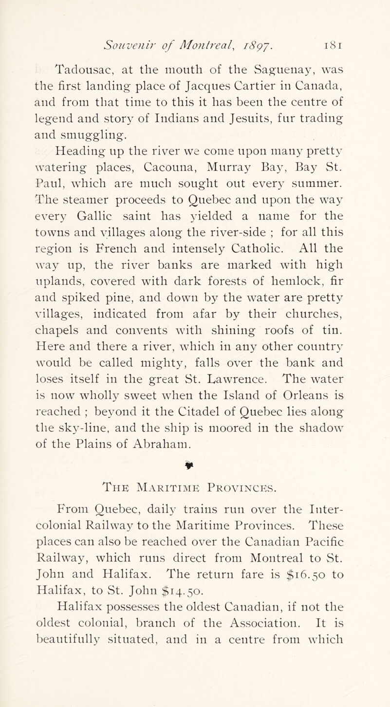 Taclousac, at the mouth of the Saguenay, was the first landing place of Jacques Cartier in Canada, and from that time to this it has been the centre of legend and story of Indians and Jesuits, fur trading and smuggling. Heading up the river we come upon many pretty watering places, Cacouna, Murray Bay, Bay St. Paul, which are much sought out ever}^ summer. The steamer proceeds to Quebec and upon the way every Gallic saint has 3delded a name for the towns and villages along the river-side ; for all this region is French and intensely Catholic. All the way up, the river banks are marked with high uplands, covered with dark forests of hemlock, fir and spiked pine, and down by the water are pretty villages, indicated from afar by their churches, chapels and convents with shining roofs of tin. Here and there a river, which in any other countr}^ would be called might^q falls over the bank and loses itself in the great St. Lawrence. The water is now wholly sweet when the Island of Orleans is reached ; be\mnd it the Citadel of Quebec lies along the sk^^-line, and the ship is moored in the shadow of the Plains of Abraham. The Maritime Provinces. From Quebec, dail}- trains run over the Inter- colonial Railway to the Maritime Provinces. These places can also be reached over the Canadian Pacific Railway, which runs direct from Montreal to St. John and Halifax. The return fare is $16.50 to Halifax, to vSt. John $14.50. Halifax possesses the oldest Canadian, if not the oldest colonial, branch of the Association. It is beautifulh^ situated, and in a centre from which