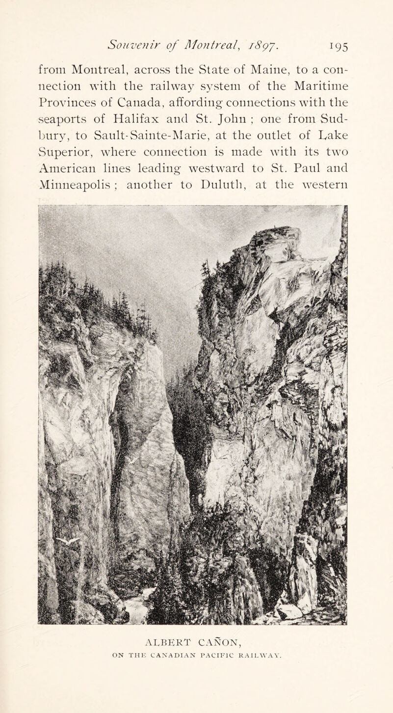 from Montreal, across the State of Maine, to a con- nection with the railway system of the Maritime Provinces of Canada, affording connections with the seaports of Halifax and St. John ; one from Sud- bury, to Sault-Sainte-lNIarie, at the outlet of Hake Superior, where connection is made with its two American lines leading westward to St. Paul and Minneapolis ; another to Duluth, at the western ALBERT CANON, ON THK CANADIAN PACIFIC RAILWAY.