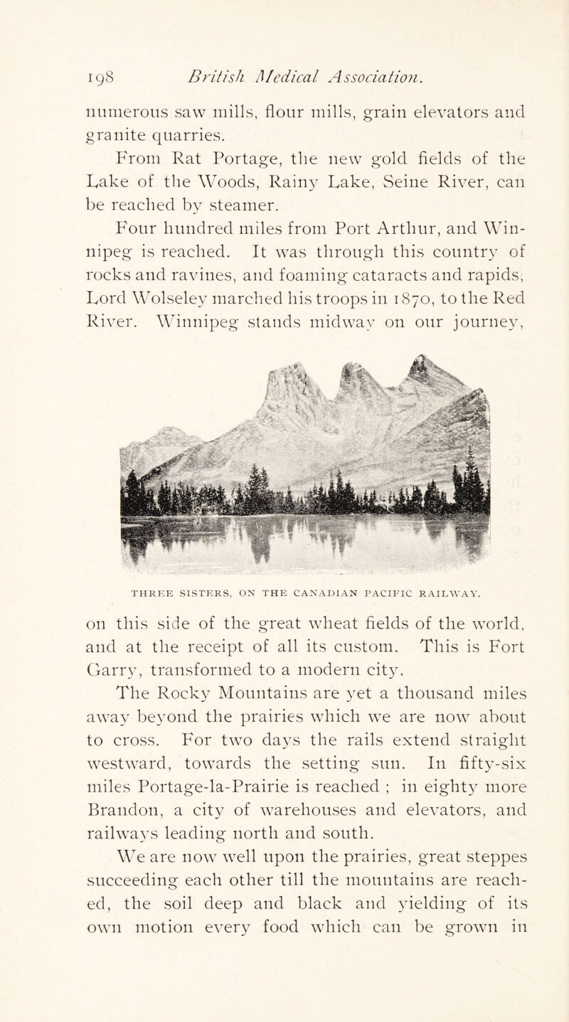 nnnieroiis saw mills, flour mills, grain elevators and granite quarries. From Rat Portage, the new gold flelds of the Lake of the Woods, Rain}' Lake, vSeine River, can be reached by steamer. F'our hundred miles from Port Arthur, and Win- nipeg is reached. It was through this country of rocks and ravines, and foaming cataracts and rapids. Lord Wolseley marched his troops in 1870, to the Red Ri\ ^er. Winnipeg stands midway on our journey. THREE SISTERS, ON THE CANADIAN PACIFIC RAILWAY. on this side of the great wheat fields of the world, and at the receipt of all its custom. This is Fort Garry, transformed to a modern city. The Rocky Mountains are yet a thousand miles away beyond the prairies which we are now about to cross. For two days the rails extend straight westward, towards the setting sun. In fift3-six miles Portage-la-Prairie is reached ; in eighty more Brandon, a city of warehouses and elevators, and raihvays leading north and south. We are now well upon the prairies, great steppes succeeding each other till the mountains are reach- ed, the soil deep and black and yielding of its own motion every food which can be grown in