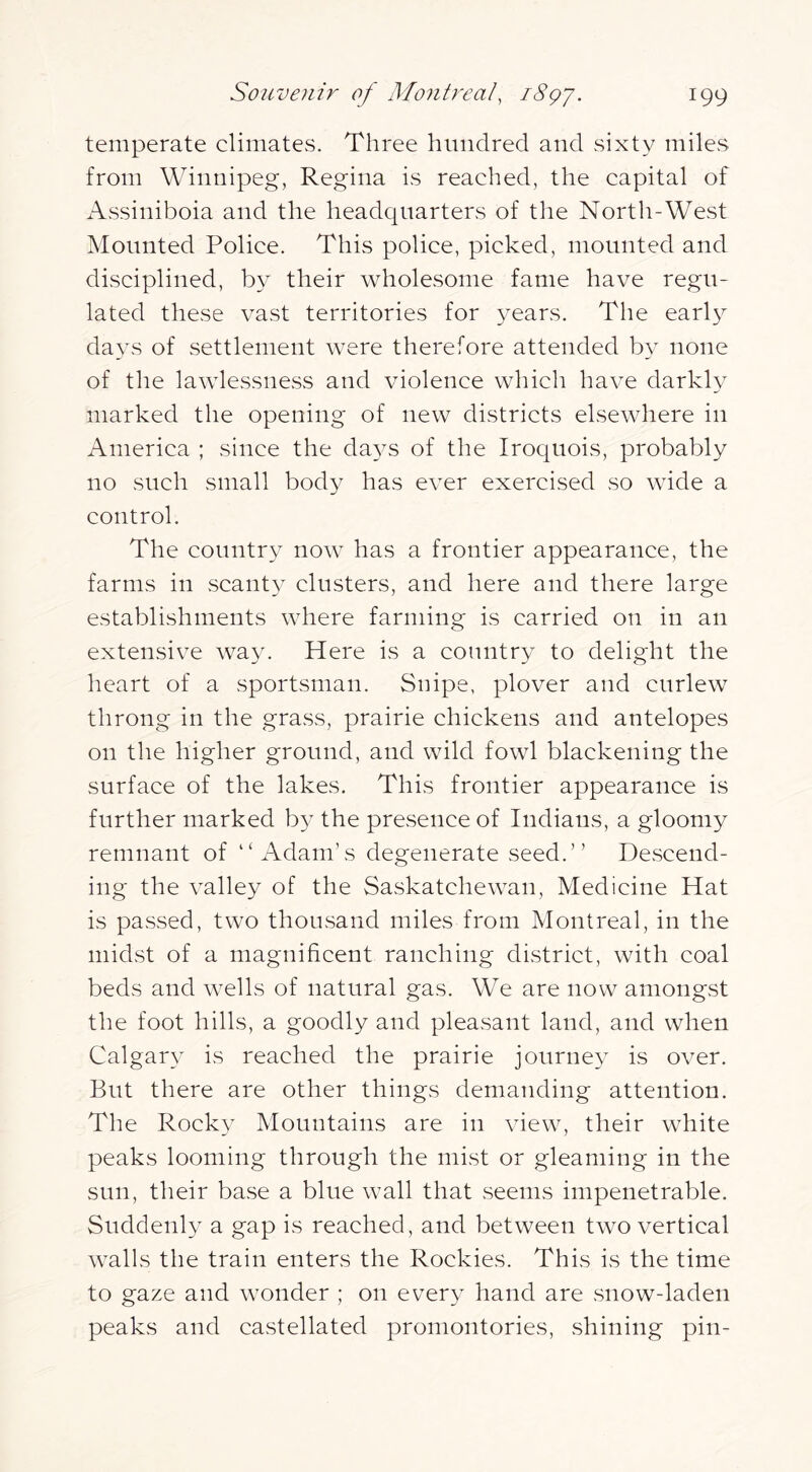 temperate climates. Three hundred and sixty miles from Winnipeg, Regina is reached, the capital of Assiniboia and the headquarters of the North-West Mounted Police. This police, picked, mounted and disciplined, by their wholesome fame have regu- lated these vast territories for years. The early days of settlement were therefore attended by none of the lawlessness and violence which have darkly marked the opening of new districts elsewhere in America ; since the da3^s of the Iroquois, probably no such small body has ever exercised so wide a control. The country now has a frontier appearance, the farms in scanty clusters, and here and there large establishments where farming is carried on in an extensive way. Here is a country to delight the heart of a sportsman. Snipe, plover and curlew throng in the grass, prairie chickens and antelopes on the higher ground, and wild fowl blackening the surface of the lakes. This frontier appearance is further marked by the presence of Indians, a gloomy remnant of “Adam’s degenerate seed.” Descend- ing the valley of the Saskatchewan, Medicine Hat is passed, two thousand miles from Montreal, in the midst of a magnificent ranching district, with coal beds and wells of natural gas. We are now amongst the foot hills, a goodly and pleasant land, and when Calgar} is reached the prairie journey is over. But there are other things demanding attention. The Rocky Mountains are in view, their white peaks looming through the mist or gleaming in the sun, their base a blue wall that seems impenetrable. Suddenly a gap is reached, and between two vertical walls the train enters the Rockies. This is the time to gaze and wonder ; on every hand are snow-laden peaks and castellated promontories, shining pin-