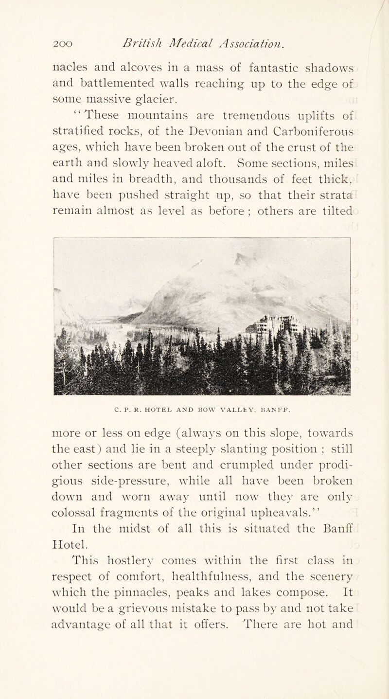 nacles and alcoves in a mass of fantastic shadows and battleinented walls reaching up to the edge of some massive glacier. “These mountains are tremendous uplifts of stratified rocks, of the Devonian and Carboniferous ages, which have been broken out of the crust of the earth and slowly heaved aloft. Some sections, miles and miles in breadth, and thousands of feet thick, have been pushed straight up, .so that their strata remain almost as level as before ; others are tilted C. P. R. HOTEL AND BOW VALLEY, BANFF. more or less on edge (always on this slope, towards the east) and lie in a steeply slanting position ; still other sections are bent and crumpled under prodi- gious side-pressure, while all have been broken down and worn away until now the}^ are onl} colossal fragments of the original upheavals.” In the midst of all this is situated the Banff Hotel. This hostlery comes within the first class in respect of comfort, healthfulness, and the scenery which the pinnacles, peaks and lakes compose. It would be a grievous mistake to pass by and not take advantage of all that it offers. There are hot and